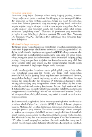 161
Keranjang Sosiokultural
Permainan yang kejam
Permainan yang kejam [biasanya dalam ruang lingkup jejaring, misalnya
Dungeons] secara cepat mendominasi film-film yang kejam secara pasif.Akibat
dari kekejaman ini pada perilaku anak muda hingga kini masih diperdebatkan
secara luas. Sebuah permainan yang reputasinya paling buruk melibatkan
senjata-senjata canggih [dengan bentuk serupa senjata sungguhan, dan/atau
senjata imajiner] dan tumpahan darah, dan biasanya diberi label sebagai
permainan “penghilang stress.” Nyatanya, 10 permainan yang menduduki
peringkat teratas di berbagai platform termasuk Microsoft Xbox, Nintendo
DS, Nintendo Wii, PC, Playstation, PSP, didominasi oleh permainan laga/
berisi kekejaman.
Menjawab berbagai tantangan
Tantangan utama yang dihadapi para pendidik dan orang tua dalam melindungi
anak-anak di jagat maya adalah fakta, bahwa anak-anak yang tumbuh di era
digital jauh lebih tahu bagaimana menggunakan ICT. Celakanya, mereka tahu
lebih banyak tapi memahami lebih sedikit. Kerja sama yang erat antara teman
sebaya, orang tua, pendidik dan komunitas, karena itu menjadi hal yang paling
penting. Orang tua, pembuat kebijakan dan komunitas dunia yang lebih luas
harus semakin sadar akan situasi ini, dan mengembangkan inisiatif untuk
menjaga anak-anak di lingkungan dengan media komputer.
Untuk membangkitkan kesadaran antara pihak-pihak yang terkait dalam
soal melindungi anak-anak ini, Komisi Uni Eropa telah meluncurkan
proyek InSafe. Itulah jejaring Eropa bagi kesadaran keselamatan di Internet,
menyediakan berbagai materi bagi orang tua dan pendidik dalam berbagai
bahasa, dan bebas diunduh dan dibagikan. Di Polandia ada kampanye media
tentang cyber-bullying yang menghasilkan sebuah serial video klip dan materi
pembelajaran elektronik tentang keselamatan Internet bagi anak-anak. Lalu
di Selandia Baru ada Inisiatif NetSafe yang dibentuk pada1998, dan termasuk
yang pertama di antara berbagai inisiatif soal keselamatan di Internet.Gerakan
ini mengumpulkan pihak-pihak utama yang terkait termasuk menteri, sektor
bisnis dan media.
Salah satu model yang berhasil dalam kampanye meningkatkan kesadaran dan
pelatihan adalah Cyber-Peace Initiative [CPI] di Mesir, di bawah pimpinan
Suzanne Mubarak,dari Gerakan Perdamaian Perempuan Internasional.Sebuah
kelompok pemuda yang antusias, Net-Aman, seperti halnya sebuah kelompok
perwakilanparaorangtua,telahdilatihuntukmemimpinaktivitas-aktivitaslebih
lanjut. Bersama dengan mitra mereka, termasuk Kementerian Telekomunikasi
dan Microsoft Mesir, dan mitra internasional seperti ChildNet International;
CPI telah berhasil menjangkau puluhan ribu anak muda dan orang tua di
seluruh pelosok negeri dalam beberapa tahun terakhir. Kelompok ini juga telah
 