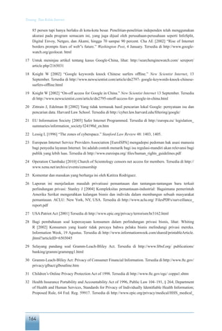 164
Tentang Tata Kelola Internet
85 persen tapi hanya berlaku di kota-kota besar. Penelitian-penelitian independen telah menggunakan
akurasi pada program semacam ini, yang juga dijual oleh perusahaan-perusahaan seperti InfoSplit,
Digital Envoy, Netgeo, dan Akami, hingga 70 sampai 90 percent. Cha AE [2002] “Rise of Internet
borders prompts fears of web”s future.” Washington Post, 4 January. Tersedia di http://www.google-
watch.org/geolocat. html
17	 Untuk meninjau artikel tentang kasus Google-China, lihat: http://searchenginewatch.com/ sereport/
article.php/2165031
18	 Knight W [2002] “Google keywords knock Chinese surfers offline.” New Scientist Internet, 13
September. Tersedia di http://www.newscientist.com/article/dn2797- google-keywords-knock-chinese-
surfers-offline.html
19	 Knight W [2002] “On-off access for Google in China.” New Scientist Internet 13 September. Tersedia
di http://www.newscientist.com/article/dn2795-onoff-access-for- google-in-china.html
20	 Zittrain J, Edelman B [2002] Yang tidak termasuk hasil pencarian lokal Google: pernyataan isu dan
pencarian data. Harvard Law School. Tersedia di http://cyber.law.harvard.edu/filtering/google/
21	 EU Information Society [2005] Safer Internet Programmed. Tersedia di http://europa.eu/ legislation_
summaries/information_society/l24190d_en.htm
22	 Lessig L [1996] “The zones of cyberspace.” Stanford Law Review 48: 1403, 1405.
23	 European Internet Service Providers Association [EuroISPA] mengadopsi pedoman hak asasi manusia
bagi penyedia layanan Internet. Ini adalah contoh menarik bagi isu regulasi-mandiri akan relevansi bagi
publik yang lebih luas. Tersedia di http://www.euroispa.org/ files/human_rights_guidelines.pdf
24	 Operation Clambake [2010] Church of Scientology censors net access for members. Tersedia di http://
www.xenu.net/archive/events/censorship
25	 Komentar dan masukan yang berharga ini oleh Katitza Rodriguez.
26	 Laporan ini menjelaskan masalah privatisasi pemantauan dan tantangan-tantangan baru terkait
perlindungan privasi: Stanley J [2004] Kompleksitas pemantauan-industrial: Bagaimana pemerintah
Amerika Serikat mengerahkan kalangan bisnis dan individu dalam membangun sebuah masyarakat
pemantauan. ACLU: New York, NY, USA. Tersedia di http://www.aclu.org/ FilesPDFs/surveillance_
report.pdf
27	 USA Patriot Act [2001] Tersedia di http://www.epic.org/privacy/terrorism/hr3162.html
28	 Bagi pembahasan soal kepercayaan konsumen dalam perlindungan privasi bisnis, lihat: Whiting
R [2002] Konsumen yang kuatir tidak percaya bahwa pelaku bisnis melindungi privasi mereka.
Information Week, 19 Agustus. Tersedia di http://www.informationweek.com/shared/printableArticle.
jhtml?articleID=6503045
29	 Selayang pandang soal Gramm-Leach-Bliley Act. Tersedia di http://www.frbsf.org/ publications/
banking/gramm/grammpg1.html
30	 Gramm-Leach-Bliley Act: Privacy of Consumer Financial Information. Tersedia di http://www.ftc.gov/
privacy/glbact/glboutline.htm
31	 Children’s Online Privacy Protection Act of 1998. Tersedia di http://www.ftc.gov/ogc/ coppa1.shtm
32	 Health Insurance Portability and Accountability Act of 1996, Public Law 104–191, § 264; Department
of Health and Human Services, Standards for Privacy of Individually Identifiable Health Information;
Proposed Rule, 64 Fed. Reg. 59917. Tersedia di http://www.epic.org/privacy/medical/HHS_medical_
 