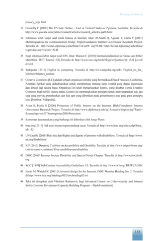 165
Keranjang Sosiokultural
privacy_regs.html
33	 Connolly C [2008] The US Safe Harbor – Fact or Fiction? Galexia: Pyrmont, Australia. Tersedia di
http://www.galexia.com/public/research/articles/research_articles-pa08.html
34	 Informasi lebih lanjut soal multi bahasa di Internet, lihat: Al-Shatti Q, Aquirre R, Cretu V [2007]
Multilingualism-the communication bridge. DiploFoundation Internet Governance Research Project.
Tersedia di http://textus.diplomacy.edu/thina/TxFsetW. asp?tURL=http://textus.diplomacy.edu/thina/
txgetxdoc.asp?IDconv=3241
35	 Bagi informasi lebih lanjut soal IDN, lihat: Marson C [2010] Internationalization in Names and Other
Identifiers. IEFT Journal 5[3].Tersedia di http://www.isoc.org/tools/blogs/ietfjournal/?p=1521 [scroll
down]
36	 Wikipedia [2010] English in computing. Tersedia di http://en.wikipedia.org/wiki/ English_on_the_
Internet#Internet_content
37	 Creative Commons [CC] adalah sebuah organisasi nirlaba yang bermarkas di San Fransisco, California,
Amerika Serikat yang didedikasikan untuk memperluas rentang kerja kreatif yang dapat digunakan
dan dibagi lagi secara legal. Organisasi ini telah mengeluarkan lisensi, yang disebut lisensi Creative
Common bagi publik secara gratis. Lisensi ini memungkinkan pencipta untuk menyampaikan hak apa
saja yang mereka pertahankan dan hak apa yang diberikan pada penerimanya atau pada para pencipta
lain. [Sumber: Wikipedia].
38	 Arata S, Psaila S [2006] Protection of Public Interest on the Internet. DiploFoundation Internet
Governance Research Project. Tersedia di http://www.diplomacy.edu/ig/ Research/display.asp?Topic=
Researchpersen20Themespersen20II#Protection
39	 Komentar dan masukan yang berharga ini diberikan oleh Jorge Plano.
40	 hrea.org [2010] Hak asasi manusia penyandang cacat. Tersedia di http://www.hrea.org/index.php?base_
id=152
41	 UN Enable [2010] Hak-hak dan Rights and dignity of persons with disabilities. Tersedia di http://www.
un.org/disabilities/
42	 IGF [2010] Dynamic Coalition onAccessibility and Disability. Tersedia di http://www.intgovforum.org/
cms/dynamic-coalitions/80-accessibility-and-disability
43	 ISOC [2010] Internet Society Disability and Special Needs Chapter. Tersedia di http://www.isocdisab.
org
44	 W3C [1999] Web Content Accessibility Guidelines 1.0. Tersedia di http://www.w3.org/ TR/WCAG10/
45	 Burks M, Waddell C [2001] Universal design for the Internet. ISOC Member Briefing No. 2. Tersedia
di http://www.isoc.org/briefings/002/isocbriefing02.txt
46	 Teks ini disiapkan oleh Vladimir Radunovic bagi Advanced Course on Cyber-security and Internet
Safety [Internet Governance Capacity Building Program – DiploFoundation].
 