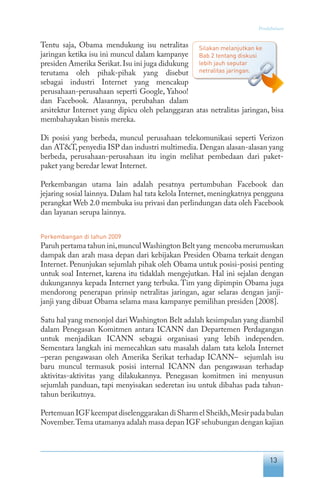 13
Pendahuluan
Tentu saja, Obama mendukung isu netralitas
jaringan ketika isu ini muncul dalam kampanye
presiden Amerika Serikat.Isu ini juga didukung
terutama oleh pihak-pihak yang disebut
sebagai industri Internet yang mencakup
perusahaan-perusahaan seperti Google, Yahoo!
dan Facebook. Alasannya, perubahan dalam
arsitektur Internet yang dipicu oleh pelanggaran atas netralitas jaringan, bisa
membahayakan bisnis mereka.
Di posisi yang berbeda, muncul perusahaan telekomunikasi seperti Verizon
dan AT&T,penyedia ISP dan industri multimedia.Dengan alasan-alasan yang
berbeda, perusahaan-perusahaan itu ingin melihat pembedaan dari paket-
paket yang beredar lewat Internet.
Perkembangan utama lain adalah pesatnya pertumbuhan Facebook dan
jejaring sosial lainnya. Dalam hal tata kelola Internet, meningkatnya pengguna
perangkat Web 2.0 membuka isu privasi dan perlindungan data oleh Facebook
dan layanan serupa lainnya.
Perkembangan di tahun 2009
Paruh pertama tahun ini,munculWashington Belt yang mencoba merumuskan
dampak dan arah masa depan dari kebijakan Presiden Obama terkait dengan
Internet. Penunjukan sejumlah pihak oleh Obama untuk posisi-posisi penting
untuk soal Internet, karena itu tidaklah mengejutkan. Hal ini sejalan dengan
dukungannya kepada Internet yang terbuka. Tim yang dipimpin Obama juga
mendorong penerapan prinsip netralitas jaringan, agar selaras dengan janji-
janji yang dibuat Obama selama masa kampanye pemilihan presiden [2008].
Satu hal yang menonjol dari Washington Belt adalah kesimpulan yang diambil
dalam Penegasan Komitmen antara ICANN dan Departemen Perdagangan
untuk menjadikan ICANN sebagai organisasi yang lebih independen.
Sementara langkah ini memecahkan satu masalah dalam tata kelola Internet
–peran pengawasan oleh Amerika Serikat terhadap ICANN– sejumlah isu
baru muncul termasuk posisi internal ICANN dan pengawasan terhadap
aktivitas-aktivitas yang dilakukannya. Penegasan komitmen ini menyusun
sejumlah panduan, tapi menyisakan sederetan isu untuk dibahas pada tahun-
tahun berikutnya.
Pertemuan IGF keempat diselenggarakan di Sharm el Sheikh,Mesir pada bulan
November.Tema utamanya adalah masa depan IGF sehubungan dengan kajian
Silakan melanjutkan ke
Bab 2 tentang diskusi
lebih jauh seputar
netralitas jaringan.
 