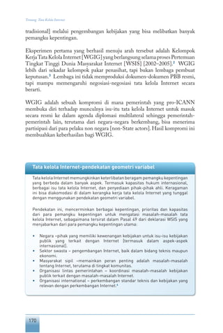 170
Tentang Tata Kelola Internet
tradisional] melalui pengembangan kebijakan yang bisa melibatkan banyak
pemangku kepentingan.
Eksperimen pertama yang berhasil menuju arah tersebut adalah Kelompok
KerjaTataKelolaInternet[WGIG]yangberlangsungselamaprosesPertemuan
Tingkat Tinggi Dunia Masyarakat Internet [WSIS] [2002–2005].2
WGIG
lebih dari sekadar kelompok pakar penasihat, tapi bukan lembaga pembuat
keputusan.3
Lembaga ini tidak memproduksi dokumen-dokumen PBB resmi,
tapi mampu memengaruhi negosiasi-negosiasi tata kelola Internet secara
berarti.
WGIG adalah sebuah kompromi di mana pemerintah yang pro-ICANN
membuka diri terhadap munculnya isu-itu tata kelola Internet untuk masuk
secara resmi ke dalam agenda diplomasi multilateral sehingga pemerintah-
pemerintah lain, terutama dari negara-negara berkembang, bisa menerima
partisipasi dari para pelaku non negara [non-State actors]. Hasil kompromi ini
membuahkan keberhasilan bagi WGIG.
Tata kelola Internet-pendekatan geometri variabel
Tata kelola Internet memungkinkan keterlibatan beragam pemangku kepentingan
yang berbeda dalam banyak aspek. Termasuk kapasitas hukum internasional,
berbagai isu tata kelola Internet, dan penyediaan pihak-pihak ahli. Keragaman
ini bisa diakomodasi di dalam kerangka kerja tata kelola Internet yang tunggal
dengan menggunakan pendekatan geometri variabel.
Pendekatan ini, mencerminkan berbagai kepentingan, prioritas dan kapasitas
dari para pemangku kepentingan untuk mengatasi masalah-masalah tata
kelola Internet, sebagaimana tersirat dalam Pasal 49 dari deklarasi WSIS yang
menjabarkan dari para pemangku kepentingan utama:
•	 Negara –pihak yang memiliki kewenangan kebijakan untuk isu-isu kebijakan
publik yang terkait dengan Internet [termasuk dalam aspek-aspek
internasional].
•	 Sektor swasta – pengembangan Internet, baik dalam bidang teknis maupun
ekonomi.
•	 Masyarakat sipil –memainkan peran penting adalah masalah-masalah
tentang Internet, terutama di tingkat komunitas.
•	 Organisasi lintas pemerintahan – koordinasi masalah-masalah kebijakan
publik terkait dengan masalah-masalah Internet.
•	 Organisasi international – perkembangan standar teknis dan kebijakan yang
relevan dengan perkembangan Internet.4
 