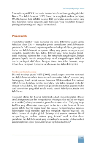 171
Para Pemangku Kepentingan Internet
Menindaklanjuti WSIS,tata kelola Internet bertahan dalam agenda global dari
Forum Tata kelola Internet [IGF]. Forum ini mengikuti struktur partisipasi
WGIG. Namun baik WGIG maupun IGF merupakan contoh-contoh yang
bisa digunakan untuk pengembangan kemitraan yang melibatkan beragam
pemangku kepentingan di tingkat internasional.
Pemerintah
Tujuh tahun terakhir – sejak masuknya tata kelola Internet ke dalam agenda
kebijakan tahun 2003 – merupakan proses pembelajaran untuk kebanyakan
pemerintah. Bahkanuntuknegara-negarabesardankayasekalipun,penanganan
isu-isu tata kelola Internet merupakan bidang yang penuh tantangan, seperti
mengelola karakteristik tata kelola Internet yang lintas-disiplin [aspek-
aspek teknologi, ekonomi dan sosial], dan para pelaku yang beragam. Banyak
pemerintah perlu melatih para pejabatnya untuk mengembangkan kebijakan,
dan berpartisipasi aktif dalam beragam forum tata kelola Internet, seraya
terbata-bata mengikuti fenomena baru bernama tata kelola Internet ini.
Koordinasi di tingkat nasional
Di awal mulainya proses WSIS [2003], banyak negara mencoba menjawab
tata kelola Internet melalui kementerian-kementerian “teknis”, terutama yang
bertanggung jawab untuk urusan Persatuan Telekomunikasi Internasional
[ITU]. Secara bertahap, mereka menyadari, tata kelola Internet lebih dari
sekadar “urusan kabel,” dan pemerintah pun mulai melibatkan pejabat-pejabat
dari kementerian yang tidak terlalu teknis, seperti kebudayaan, media serta
kehakiman.
Tantangan utama dari banyak pemerintah adalah mengembangkan strategi
untuk mengumpulkan dan mengoordinasi dukungan dari pelaku non-negara
secara efektif, misalnya universitas, perusahaan swasta dan LSM yang punya
keahlian yang dibutuhkan menangani isu-isu tata kelola Internet. Selama
proses WSIS, banyak negara besar dan sedang mengembangkan kapasitas
kelembagaan yang memadai agar bisa mengikuti negosiasi-negosiasi tata
kelola Internet di tingkat global. Beberapa dari mereka, termasuk Brazil,
mengembangkan struktur nasional yang inovatif untuk terlibat dalam
perdebatan tata kelola Internet, yang mencakup kementerian telekomunikasi,
pejabat diplomat, sektor bisnis, masyarakat sipil dan akademisi.5
 
