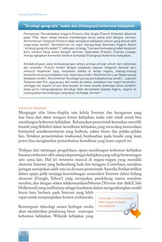 172
Tentang Tata Kelola Internet
“Strategi-geografis” kabel dan [hilangnya] koherensi kebijakan
Pernyataan Persahabatan Inggris-Prancis [the Anglo-French Entente] dibentuk
pada 1904. Akan tetapi karena membangun kerja sama erat dengan Jerman,
Kementerian Telegram Prancis tidak mengikuti kebijakan umum yang dianut oleh
negaranya sendiri. Kementerian ini ingin mengurangi dominasi Inggris dalam
“strategi geografis kabel” [“cable geo-strategy”] seraya memasang kabel telegram
baru melalui kerja sama dengan Jerman. Sejarawan Prancis, Charles Lesage,
mengungkapkan komentar berikut terhadap [hilangnya] koherensi kebijakan:
Ketidaksetujuan yang berkepanjangan antara prinsip-prinsip umum dari diplomasi
dan prosedur Prancis terkait dengan kebijakan seputar telegram berasal dari,
menurut keyakinan saya, kenyataan bahwa di setiap negara, masing-masing
kementerian punya kebijakan luar negerinya sendiri: Kementerian Luar Negeri punya
kebijakan sendiri, Kementerian Keuangan pun punya kebijakannya sendiri… Layanan
Telegram dan Pos juga punya, dari waktu ke waktu, kebijakan luar negeri tersendiri;
sehingga hal seperti ini pun bisa terjadi, di mana selama beberapa tahun terakhir,
tanpa perlu mengungkapkan bersikap tidak bersahabat kepada Inggris, negara ini
menunjukkan kecondongan yang besar terhadap Jerman.6
Koherensi kebijakan
Mengingat sifat lintas-disiplin tata kelola Internet dan keragaman yang
luar biasa dari aktor maupun forum kebijakan, maka sulit sekali untuk bisa
membangun koherensi kebijakan. Kebanyakan pemerintah kemudian memilih
bentuk yang fleksibel dalam koordinasi kebijakan, yang mencakup komunikasi
horizontal antarkementerian yang berbeda, sektor bisnis dan pelaku-pelaku
lain. Struktur pemerintahan tradisional, berdasarkan pada hirarki yang kuat,
justru bisa menghambat pertumbuhan koordinasi yang luwes seperti ini.
Terlepas dari tantangan pengelolaan, upaya membangun koherensi kebijakan
biasanya terbentur oleh adanya kepentingan kebijakan yang saling bertentangan
satu sama lain. Hal ini terutama muncul di negara-negara yang memiliki
ekonomi Internet yang berkembang baik dan beragam. Contohnya, netralitas
jaringan merupakan salah satu isu di mana pemerintah Amerika Serikat terlibat
dalam upaya pelik menjaga keseimbangan antarsektor Internet dalam bidang
ekonomi [Google, Yahoo!] yang merupakan pendukung utama netralitas
tersebut, dan dengan sektor telekomunikasi/hiburan [Verizon dan At&T, lobi
Hollywood] yang melihatnya sebagai hambatan dalam mengembangkan model
bisnis baru berbasis pada Internet yang lebih
cepat untuk menyampaikan konten multimedia.
Konvergensi teknologi antara berbagai media
akan memberikan pendorong besar mencapai
koherensi kebijakan. Wilayah kebijakan yang
Lihat bab 2 untuk diskusi
lebih lanjut tentang
konvergensi
 