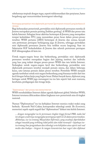 173
Para Pemangku Kepentingan Internet
sebelumnya terpisah dengan tegas,seperti telekomunikasi dan penyiaran,harus
bergabung agar mencerminkan konvergensi teknologi.
Pentingnya perwakilan misi diplomatik permanen [permanent mission] yang berbasis di
Jenewa
Bagi kebanyakan pemerintah,perwakilan misi diplomatik permanen mereka di
Jenewa merupakan pemain penting [bahkan genting] di WSIS dan proses tata
kelola Internet. Sebagian besar aktivitas bertempat di Jenewa, yang merupakan
tempat kedudukan ITU, yang memainkan peran besar dalam proses-proses
tersebut. WSIS pertama [2003] bertempat di Jenewa dan semua, kecuali
satu pertemuan persiapan berlangsung juga di Jenewa, sehingga perwakilan
misi diplomatik permanen Jenewa bisa terlibat secara langsung. Saat ini
Sekretariat IGF berkedudukan di Jenewa dan seluruh pertemuan persiapan
IGF dilangsungkan di kota ini.
Untuk negara-negara besar dan berkembang, perwakilan misi diplomatik
permanen tersebut merupakan bagian dari jejaring institusi dan individu
yang luas yang terkait dengan proses-proses WSIS dan tata kelola Internet.
Sedangkan untuk negara-negara kecil dan berkembang, perwakilan misi
diplomatik permanen tersebut menjadi pemain utama, dan dalam beberapa
kasus, satu-satunya pemain dalam proses tersebut. Portofolio WSIS menjadi
agenda tambahan untuk misi negara berkembang yang biasanya terdiri dari tim
kecil dengan beban kerja yang begitu besar.Dalam banyak kasus,diplomat yang
bertugas untuk WSIS juga menangani isu-isu lain seperti hak asasi manusia,
kesehatan, perdagangan dan tenaga kerja.
“Diplomatisasi” dari proses tata kelola Internet
WSIS mendudukkan Internet dalam agenda diplomasi global.Sebelum WSIS,
Internet terutama dibicarakan dalam lingkaran non-pemerintah atau di tingkat
nasional.
Namun “Diplomatisasi” isu-isu kebijakan Internet memicu reaksi-reaksi yang
berbeda. Kenneth Neil Cukier, koresponden teknologi untuk The Economist,
memerinci aspek-aspek negatif dari “diplomatisasi”diskusi tata kelola Internet:
... dengan mengangkat isu ke pertemuan tingkat tinggi formal PBB, maka hal
ini dengan sendirinya mengangkat pentingnya topik ini di dalam pemerintahan.
Akibatnya, isu-isu tentang Masyarakat Informasi, yang awalnya diperlakukan
sebagai masalah yang terbilang tidak politis dan tidak menonjol – layaknya isu-
isu tentang ilmu pengetahuan dan teknologi serta kebijakan atau seperti soal-soal
media dan budaya – bergeser ke tangan kementerian luar negeri dan diplomat
 