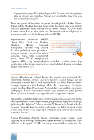 174
Tentang Tata Kelola Internet
berpengalaman,yang lebih terbiasa dengan politik kekuasaan dan kurang paham
akan isu teknologi dan sifat dasar Internet yang menekankan pada kerja sama
dan saling ketergantungan.7
Tentu saja proses diplomatisasi ini punya dampak positif terhadap diskusi-
diskusi WSIS. Misalnya diplomat memberikan kontribusi yang non-partisan
terhadap perdebatan lama tentang isu-isu terkait dengan ICANN: nama
domain, nomor Internet dan server root. Sumbangan dari para diplomat ini
terutama tampak menonjol dalam perdebatan WGIG.
Kepemimpinan diplomatik WGIG
[Ketua Nitin Desai dan Direktur
Eksekutif Markus Kummer]
menciptakan atmosfer yang inklusif
di mana perbedaan antar perwakilan,
terutama mereka yang terlibat dalam
komunitas teknis, tidak menghambat
proses. Proses WGIG menghasilkan
Laporan Akhir yang mengungkapkan perbedaan tersebut, tetapi juga
memberikan solusi terkait dengan proses untuk diskusi di masa mendatang
dengan membentuk IGF.
Posisi pemerintah Amerika Serikat
Internet dikembangkan sebagai bagian dari proyek yang disponsori oleh
Pemerintah Amerika Serikat. Dari awal lahirnya Internet hingga hari ini,
pemerintah Amerika Serikat telah terlibat dalam tata kelola Internet melalui
berbagai departemen dan lembaga. Mulai dari Departemen Pertahanan
sampai Lembaga Ilmu Pengetahuan Nasional dan yang terakhir Departemen
Perdagangan. Komisi Komunikasi Federal juga memainkan peran penting
dalam menyusun kerangka kerja regulasi terkait penggunaan Internet.
Salah satu bentuk keterlibatan terus-menerus dari pemerintah Amerika Serikat
adalah pendekatan tanpa campur tangan, yang biasanya digambarkan sebagai
“pelindung dari kejauhan” [“distant custodian”]. Pemerintah Amerika Serikat
menyusun kerangka kerja kemudian melepaskan tata kelola Internet kepada
mereka yang bekerja secara langsung di bidang ini,yang pada umumnya adalah
komunitas Internet.
Namun Pemerintah Amerika Serikat melakukan campur tangan secara
langsung dalam beberapa kesempatan, seperti tampak di pertengahan tahun
1990-an ketika proyek CORE rencananya memindahkan server root dan
Lihat Bab 8 untuk diskusi lebih
lanjut tentang peran dari Nitin
Desai dan Markus Kummer dalam
IGF.
 