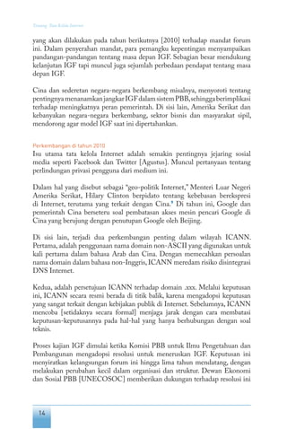 14
Tentang Tata Kelola Internet
yang akan dilakukan pada tahun berikutnya [2010] terhadap mandat forum
ini. Dalam penyerahan mandat, para pemangku kepentingan menyampaikan
pandangan-pandangan tentang masa depan IGF. Sebagian besar mendukung
kelanjutan IGF tapi muncul juga sejumlah perbedaan pendapat tentang masa
depan IGF.
Cina dan sederetan negara-negara berkembang misalnya, menyoroti tentang
pentingnyamenanamkanjangkarIGFdalamsistemPBB,sehinggaberimplikasi
terhadap meningkatnya peran pemerintah. Di sisi lain, Amerika Serikat dan
kebanyakan negara-negara berkembang, sektor bisnis dan masyarakat sipil,
mendorong agar model IGF saat ini dipertahankan.
Perkembangan di tahun 2010
Isu utama tata kelola Internet adalah semakin pentingnya jejaring sosial
media seperti Facebook dan Twitter [Agustus]. Muncul pertanyaan tentang
perlindungan privasi pengguna dari medium ini.
Dalam hal yang disebut sebagai “geo-politik Internet,” Menteri Luar Negeri
Amerika Serikat, Hilary Clinton berpidato tentang kebebasan berekspresi
di Internet, terutama yang terkait dengan Cina.9
Di tahun ini, Google dan
pemerintah Cina berseteru soal pembatasan akses mesin pencari Google di
Cina yang berujung dengan penutupan Google oleh Beijing.
Di sisi lain, terjadi dua perkembangan penting dalam wilayah ICANN.
Pertama,adalah penggunaan nama domain non-ASCII yang digunakan untuk
kali pertama dalam bahasa Arab dan Cina. Dengan memecahkan persoalan
nama domain dalam bahasa non-Inggris, ICANN meredam risiko disintegrasi
DNS Internet.
Kedua, adalah persetujuan ICANN terhadap domain .xxx. Melalui keputusan
ini, ICANN secara resmi berada di titik balik, karena mengadopsi keputusan
yang sangat terkait dengan kebijakan publik di Internet. Sebelumnya, ICANN
mencoba [setidaknya secara formal] menjaga jarak dengan cara membatasi
keputusan-keputusannya pada hal-hal yang hanya berhubungan dengan soal
teknis.
Proses kajian IGF dimulai ketika Komisi PBB untuk Ilmu Pengetahuan dan
Pembangunan mengadopsi resolusi untuk meneruskan IGF. Keputusan ini
menyiratkan kelangsungan forum ini hingga lima tahun mendatang, dengan
melakukan perubahan kecil dalam organisasi dan struktur. Dewan Ekonomi
dan Sosial PBB [UNECOSOC] memberikan dukungan terhadap resolusi ini
 