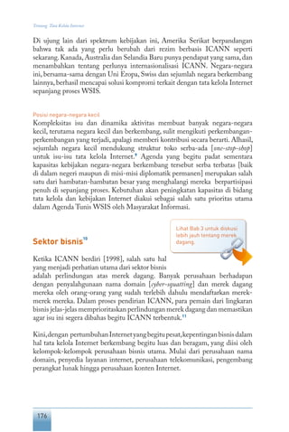 176
Tentang Tata Kelola Internet
Di ujung lain dari spektrum kebijakan ini, Amerika Serikat berpandangan
bahwa tak ada yang perlu berubah dari rezim berbasis ICANN seperti
sekarang.Kanada,Australia dan Selandia Baru punya pendapat yang sama,dan
menambahkan tentang perlunya internasionalisasi ICANN. Negara-negara
ini, bersama-sama dengan Uni Eropa, Swiss dan sejumlah negara berkembang
lainnya, berhasil mencapai solusi kompromi terkait dengan tata kelola Internet
sepanjang proses WSIS.
Posisi negara-negara kecil
Kompleksitas isu dan dinamika aktivitas membuat banyak negara-negara
kecil, terutama negara kecil dan berkembang, sulit mengikuti perkembangan-
perkembangan yang terjadi, apalagi memberi kontribusi secara berarti. Alhasil,
sejumlah negara kecil mendukung struktur toko serba-ada [one-stop-shop]
untuk isu-isu tata kelola Internet.9
Agenda yang begitu padat sementara
kapasitas kebijakan negara-negara berkembang tersebut serba terbatas [baik
di dalam negeri maupun di misi-misi diplomatik permanen] merupakan salah
satu dari hambatan-hambatan besar yang menghalangi mereka berpartisipasi
penuh di sepanjang proses. Kebutuhan akan peningkatan kapasitas di bidang
tata kelola dan kebijakan Internet diakui sebagai salah satu prioritas utama
dalam Agenda Tunis WSIS oleh Masyarakat Informasi.
Sektor bisnis
10
Ketika ICANN berdiri [1998], salah satu hal
yang menjadi perhatian utama dari sektor bisnis
adalah perlindungan atas merek dagang. Banyak perusahaan berhadapan
dengan penyalahgunaan nama domain [cyber-squatting] dan merek dagang
mereka oleh orang-orang yang sudah terlebih dahulu mendaftarkan merek-
merek mereka. Dalam proses pendirian ICANN, para pemain dari lingkaran
bisnis jelas-jelas memprioritaskan perlindungan merek dagang dan memastikan
agar isu ini segera dibahas begitu ICANN terbentuk.11
Kini,dengan pertumbuhanInternetyangbegitupesat,kepentinganbisnisdalam
hal tata kelola Internet berkembang begitu luas dan beragam, yang diisi oleh
kelompok-kelompok perusahaan bisnis utama. Mulai dari perusahaan nama
domain, penyedia layanan internet, perusahaan telekomunikasi, pengembang
perangkat lunak hingga perusahaan konten Internet.
Lihat Bab 3 untuk diskusi
lebih jauh tentang merek
dagang.
 