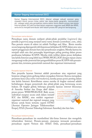 177
Para Pemangku Kepentingan Internet
Perusahaan nama domain
Perusahaan nama domain meliputi pihak-pihak pendaftar [registrars] dan
pemilik [registries] yang menjual nama-nama domain [contohnya .com, .edu].
Para pemain utama di sektor ini adalah VeriSign and Alias. Bisnis mereka
secara langsung dipengaruhi oleh keputusan kebijakan ICANN dalam area-area
seperti penggunaan domain baru dan penyelesaian sengketa.Mereka karena itu
menjadi salah satu dari pemangku kepentingan paling penting dalam proses
pembuatan kebijakan ICANN. Mereka telah terlibat dalam proses kebijakan
tata kelola Internet yang lebih luas [WSIS,WGIG,IGF] dengan tujuan utama
mengurangi resiko potensial dari pengambilalihan peran ICANN oleh pemain-
pemain lain, terutama pemerintah nasional dan organisasi internasional.
Penyedia layanan Internet
Para penyedia layanan Internet adalah perusahaan atau organisasi yang
berperan sebagai pintu gerbang dalam mengakses Internet. Karena merupakan
perantara kunci [key online intermediaries], mereka punya posisi penting dalam
tata kelola Internet. Keterlibatan utama mereka di tingkat nasional adalah
berhubungan dengan pemerintah dan pihak-pihak yang berwenang secara
hukum. Di tingkat global, beberapa penyedia layanan internet khususnya
di Amerika Serikat dan Eropa aktif dalam
proses-proses WSIS/WGIG/IGF. Baik secara
individual maupun secara utuh dalam inisiatif
ICC dan BASIC, atau melalui organisasi-
organisasi nasional dan regional maupun yang
khusus untuk bisnis tertentu seperti ETNO
[Asosiasi Operator Jaringan Telekomunikasi
Eropa], ITAA [Asosiasi Teknologi Informasi Amerika], dan lain-lain.
Perusahaan telekomunikasi
Perusahaan-perusahaan itu memfasilitasi lalu-lintas Internet dan mengelola
infrastruktur Internet. Pemain-pemain utamanya termasuk perusahaan-
perusahaan seperti Verizon dan AT&T. Dulu, perusahaan-perusahaan
Lihat Bab 2 tentang
diskusi lebih jauh tentang
penyedia layanan
internet.
Kamar Dagang Internasional [ICC]
Kamar Dagang Internasional [ICC], dikenal sebagai sebuah asosiasi yang
mewakili bisnis secara lintas sektor dan batas-batas geografis, memosisikan
diri sebagai salah satu perwakilan utama sektor bisnis dalam proses tata kelola
Internet global. ICC aktif terlibat dalam negosiasi-negosiasi awal WGIG dan WSIS,
serta terus menjadi kontributor aktif dalam proses IGF yang kini berlangsung.
 