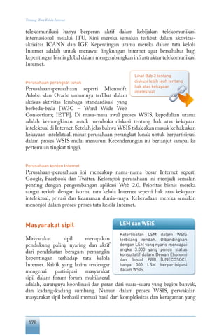 178
Tentang Tata Kelola Internet
telekomunikasi hanya berperan aktif dalam kebijakan telekomunikasi
internasional melalui ITU. Kini mereka semakin terlibat dalam aktivitas-
aktivitas ICANN dan IGF. Kepentingan utama mereka dalam tata kelola
Internet adalah untuk merawat lingkungan internet agar bersahabat bagi
kepentingan bisnis global dalam mengembangkan infrastruktur telekomunikasi
Internet.
Perusahaan perangkat lunak
Perusahaan-perusahaan seperti Microsoft,
Adobe, dan Oracle umumnya terlibat dalam
aktivas-aktivitas lembaga standardisasi yang
berbeda-beda [W3C – Word Wide Web
Consortium; IETF]. Di masa-masa awal proses WSIS, kepedulian utama
adalah kemungkinan untuk membuka diskusi tentang hak atas kekayaan
intelektual di Internet.Setelah jelas bahwa WSIS tidak akan masuk ke hak akan
kekayaan intelektual, minat perusahaan perangkat lunak untuk berpartisipasi
dalam proses WSIS mulai menurun. Kecenderungan ini berlanjut sampai ke
pertemuan tingkat tinggi.
Perusahaan konten Internet
Perusahaan-perusahaan ini mencakup nama-nama besar Internet seperti
Google, Facebook dan Twitter. Kelompok perusahaan ini menjadi semakin
penting dengan pengembangan aplikasi Web 2.0. Prioritas bisnis mereka
sangat terkait dengan isu-isu tata kelola Internet seperti hak atas kekayaan
intelektual, privasi dan keamanan dunia-maya. Keberadaan mereka semakin
menonjol dalam proses-proses tata kelola Internet.
Masyarakat sipil
Masyarakat sipil merupakan
pendukung paling nyaring dan aktif
dari pendekatan beragam pemangku
kepentingan terhadap tata kelola
Internet. Kritik yang lazim terdengar
mengenai partisipasi masyarakat
sipil dalam forum-forum multilateral
adalah, kurangnya koordinasi dan peran dari suara-suara yang begitu banyak,
dan kadang-kadang sumbang. Namun dalam proses WSIS, perwakilan
masyarakat sipil berhasil menuai hasil dari kompleksitas dan keragaman yang
Lihat Bab 3 tentang
diskusi lebih jauh tentang
hak atas kekayaan
intelektual
LSM dan WSIS
Keterlibatan LSM dalam WSIS
terbilang rendah. Dibandingkan
dengan LSM yang nyaris mencapai
angka 3.000 yang punya status
konsultatif dalam Dewan Ekonomi
dan Sosial PBB [UNECOSOC],
hanya 300 LSM berpartisipasi
dalam WSIS.
 