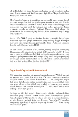 179
Para Pemangku Kepentingan Internet
tak terhindarkan ini tanpa banyak membentuk banyak organisasi. Cukup
hanya dengan membentuk Biro Masyarakat Sipil, Pleno Masyarakat Sipil dan
Kelompok Konten dan Tema.
Menghadapi terbatasnya kemungkinan memengaruhi proses-proses formal,
kelompok masyarakat sipil mengembangkan pendekatan dua jalur. Mereka
terus mempertahankan keberadaan mereka dalam proses formal menggunakan
kesempatan yang ada untuk berpartisipasi dan melobi pemerintah. Secara
bersamaan, mereka menyiapkan Deklarasi Masyarakat Sipil sebagai visi
alternatif dari deklarasi utama yang diadopsi dalam pertemuan tingkat tinggi
WSIS di Jenewa.
Karena sifat WGIG yang melibatkan banyak pemangku kepentingan,
masyarakat sipil bisa punya keterlibatan yang terbilang tinggi. Kelompok
masyarakat sipil mengusulkan delapan kandidat dalam WGIG, dan semuanya
disetujui oleh Sekretaris Jenderal PBB.
Di fase Tunisia [fase kedua WSIS, setelah Jenewa], kebijakan utama yang
dikedepankan oleh organisasi masyarakat sipil bergeser ke WGIG, di mana
mereka memengaruhi banyak hal. Baik kesimpulan, maupun keputusan yang
mengarah pada pembentukan IGF sebagai ruang untuk beragam pemegang
kepentingan dalam mendiskusikan isu-isu tata kelola Internet. Masyarakat
sipil terus aktif terlibat dalam aktivitas-aktivitas IGF.
Organisasi-Organisasi Internasional
ITU merupakan organisasi internasional pusat dalam proses WSIS.Organisasi
ini menjadi tuan rumah dari Sekretariat WSIS dan memberikan masukan
kebijakan untuk isu-isu utama. Keterlibatan ITU ini merupakan bagian
dari upaya berkelanjutan untuk mendefinisikan dan mengonsolidasi posisi
baru arena telekomunikasi global yang berubah begitu cepat, yang semakin
banyak dibentuk oleh Internet. Namun peran ITU telah banyak mendapatkan
tantangan dalam berbagai cara.
Lembaga itu tidak lagi bermain dalam domain kebijakan tradisional akibat
liberalisasi yang dimotori WTO dalam pasar telekomunikasi global.
Kecenderungan terakhir pindahnya telepon dari jalur komunikasi tradisional
ke jalur Internet [melalui Voice-over Internet Protocol/VoIP] kemudian
mengurangi “jejak langkah regulasi” [regulatory footprint] ITU dalam bidang
telekomunikasi global.
 