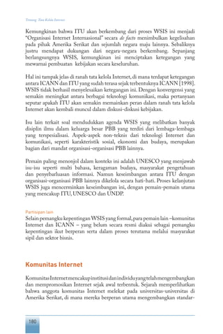 180
Tentang Tata Kelola Internet
Kemungkinan bahwa ITU akan berkembang dari proses WSIS ini menjadi
“Organisasi Internet Internasional” secara de facto menimbulkan kegelisahan
pada pihak Amerika Serikat dan sejumlah negara maju lainnya. Sebaliknya
justru mendapat dukungan dari negara-negara berkembang. Sepanjang
berlangsungnya WSIS, kemungkinan ini menciptakan ketegangan yang
mewarnai pembuatan kebijakan secara keseluruhan.
Hal ini tampak jelas di ranah tata kelola Internet, di mana terdapat ketegangan
antara ICANN dan ITU yang sudah terasa sejak terbentuknya ICANN [1998].
WSIS tidak berhasil menyelesaikan ketegangan ini. Dengan konvergensi yang
semakin meningkat antara berbagai teknologi komunikasi, maka pertanyaan
seputar apakah ITU akan semakin memainkan peran dalam ranah tata kelola
Internet akan kembali muncul dalam diskusi-diskusi kebijakan.
Isu lain terkait soal mendudukkan agenda WSIS yang melibatkan banyak
disiplin ilmu dalam keluarga besar PBB yang terdiri dari lembaga-lembaga
yang terspesialisasi. Aspek-aspek non-teknis dari teknologi Internet dan
komunikasi, seperti karakteristik sosial, ekonomi dan budaya, merupakan
bagian dari mandat organisasi-organisasi PBB lainnya.
Pemain paling menonjol dalam konteks ini adalah UNESCO yang menjawab
isu-isu seperti multi bahasa, keragaman budaya, masyarakat pengetahuan
dan penyebarluasan informasi. Namun keseimbangan antara ITU dengan
organisasi-organisasi PBB lainnya dikelola secara hati-hati. Proses kelanjutan
WSIS juga mencerminkan keseimbangan ini, dengan pemain-pemain utama
yang mencakup ITU, UNESCO dan UNDP.
Partisipan lain
Selain pemangku kepentinganWSIS yang formal,para pemain lain –komunitas
Internet dan ICANN – yang belum secara resmi diakui sebagai pemangku
kepentingan ikut berperan serta dalam proses terutama melalui masyarakat
sipil dan sektor bisnis.
Komunitas Internet
KomunitasInternetmencakupinstitusidanindividuyangtelahmengembangkan
dan mempromosikan Internet sejak awal terbentuk. Sejarah memperlihatkan
bahwa anggota komunitas Internet melekat pada universitas-universitas di
Amerika Serikat, di mana mereka berperan utama mengembangkan standar-
 