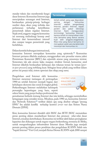 181
Para Pemangku Kepentingan Internet
standar teknis dan membentuk fungsi
dasar Internet.Komunitas Internet juga
menciptakan semangat awal Internet,
berdasarkan prinsip-prinsip berbagai
sumber daya, akses yang terbuka dan
perlawanan terhadap keterlibatan
pemerintah dalam regulasi Internet.
Sejak awal,anggota-anggota komunitas
ini memang melindungi konsep awal
Internet dari komersialisasi intensif
dan campur tangan pemerintah yang
berlebihan.
Dalamkontekshubunganinternasional,
komunitas Internet merupakan komunitas yang epistemik.12
Komunitas
Internet pertama dikelola seadanya, menggunakan satu prosedur utama yakni
Permintaan Komentar [RFC] dan sejumlah aturan yang umumnya tersirat.
Sementara tak ada aturan kaku maupun struktur formal, komunitas awal
Internet dikelola berdasarkan kebiasaan dan tekanan teman ke teman [peer-
to-peer pressure] yang terbilang kuat. Sebagian besar pihak yang terlibat dalam
proses ini punya nilai, sistem apresiasi dan sikap yang sama.
Pengelolaan awal Internet oleh komunitas
Internet menemui tantangan di pertengahan
1990-an setelah Internet menjadi bagian dari
kehidupan ekonomi dan sosial di tingkat global.
Perkembangan Internet melahirkan kelompok
pemangku kepentingan yang baru, seperti
sektor bisnis yang punya budaya profesional dan
pemahaman berbeda tentang Internet dan tata kelola, sehingga menimbulkan
ketegangan yang semakin terasa. Misalnya, pada 1990-an, komunitas Internet
dan Network Solutions13
terlibat dalam apa yang disebut sebagai “perang
DNS.” Itu adalah konflik terhadap kontrol server root dan Sistem Nama
Domain [DNS].
Kini, komunitas Internet diwakili oleh ISOC dan IETF. ISOC memainkan
peran penting dalam standardisasi Internet dan promosi nilai-nilai dasar
Internet,misalnya keterbukaan.Komunitas ini terlibat aktif dalam peningkatan
kapasitas dan dukungan untuk negara-negara berkembang,terutama di Afrika,
untuk mengembangkan infrastruktur Internet dasar. Mereka juga menjadi
pemain penting dalam proses pendirian dan pengelolaan ICANN. Salah satu
“bapak Internet”Vint Cerf, menjadi Ketua Dewan ICANN sejak 2000 sampai
Terminologi
Istilah-istilah yang juga digunakan
seiring dengan “komunitas
Internet” adalah pengembang
Internet, pendiri Internet, bapak
pendiri dan pakar teknologi
Internet. Kami menggunakan
terminologi “komunitas Internet”
karena istilah ini menyiratkan nilai-
nilai bersama yang dianut secara
kuat oleh anggota-anggotanya.
Nilai-nilai yang dianut bersama ini
merupakan salah satu karakteristik
menonjol dari komunitas ini.
Lihat Bab 1 untuk
diskusi lebih jauh
tentang DNS
 