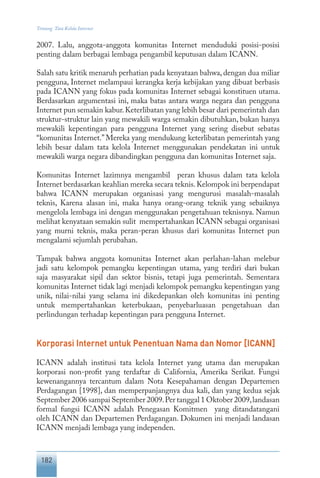 182
Tentang Tata Kelola Internet
2007. Lalu, anggota-anggota komunitas Internet menduduki posisi-posisi
penting dalam berbagai lembaga pengambil keputusan dalam ICANN.
Salah satu kritik menaruh perhatian pada kenyataan bahwa, dengan dua miliar
pengguna, Internet melampaui kerangka kerja kebijakan yang dibuat berbasis
pada ICANN yang fokus pada komunitas Internet sebagai konstituen utama.
Berdasarkan argumentasi ini, maka batas antara warga negara dan pengguna
Internet pun semakin kabur.Keterlibatan yang lebih besar dari pemerintah dan
struktur-struktur lain yang mewakili warga semakin dibutuhkan, bukan hanya
mewakili kepentingan para pengguna Internet yang sering disebut sebatas
“komunitas Internet.” Mereka yang mendukung keterlibatan pemerintah yang
lebih besar dalam tata kelola Internet menggunakan pendekatan ini untuk
mewakili warga negara dibandingkan pengguna dan komunitas Internet saja.
Komunitas Internet lazimnya mengambil peran khusus dalam tata kelola
Internet berdasarkan keahlian mereka secara teknis.Kelompok ini berpendapat
bahwa ICANN merupakan organisasi yang mengurusi masalah-masalah
teknis, Karena alasan ini, maka hanya orang-orang teknik yang sebaiknya
mengelola lembaga ini dengan menggunakan pengetahuan teknisnya. Namun
melihat kenyataan semakin sulit mempertahankan ICANN sebagai organisasi
yang murni teknis, maka peran-peran khusus dari komunitas Internet pun
mengalami sejumlah perubahan.
Tampak bahwa anggota komunitas Internet akan perlahan-lahan melebur
jadi satu kelompok pemangku kepentingan utama, yang terdiri dari bukan
saja masyarakat sipil dan sektor bisnis, tetapi juga pemerintah. Sementara
komunitas Internet tidak lagi menjadi kelompok pemangku kepentingan yang
unik, nilai-nilai yang selama ini dikedepankan oleh komunitas ini penting
untuk mempertahankan keterbukaan, penyebarluasan pengetahuan dan
perlindungan terhadap kepentingan para pengguna Internet.
Korporasi Internet untuk Penentuan Nama dan Nomor [ICANN]
ICANN adalah institusi tata kelola Internet yang utama dan merupakan
korporasi non-profit yang terdaftar di California, Amerika Serikat. Fungsi
kewenangannya tercantum dalam Nota Kesepahaman dengan Departemen
Perdagangan [1998], dan memperpanjangnya dua kali, dan yang kedua sejak
September 2006 sampai September 2009.Per tanggal 1 Oktober 2009,landasan
formal fungsi ICANN adalah Penegasan Komitmen yang ditandatangani
oleh ICANN dan Departemen Perdagangan. Dokumen ini menjadi landasan
ICANN menjadi lembaga yang independen.
 
