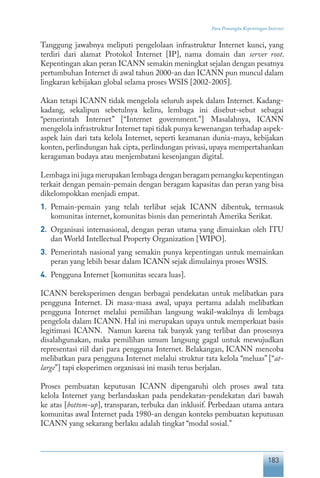 183
Para Pemangku Kepentingan Internet
Tanggung jawabnya meliputi pengelolaan infrastruktur Internet kunci, yang
terdiri dari alamat Protokol Internet [IP], nama domain dan server root.
Kepentingan akan peran ICANN semakin meningkat sejalan dengan pesatnya
pertumbuhan Internet di awal tahun 2000-an dan ICANN pun muncul dalam
lingkaran kebijakan global selama proses WSIS [2002-2005].
Akan tetapi ICANN tidak mengelola seluruh aspek dalam Internet. Kadang-
kadang, sekalipun sebetulnya keliru, lembaga ini disebut-sebut sebagai
“pemerintah Internet” [“Internet government.”] Masalahnya, ICANN
mengelola infrastruktur Internet tapi tidak punya kewenangan terhadap aspek-
aspek lain dari tata kelola Internet, seperti keamanan dunia-maya, kebijakan
konten, perlindungan hak cipta, perlindungan privasi, upaya mempertahankan
keragaman budaya atau menjembatani kesenjangan digital.
Lembaga ini juga merupakan lembaga dengan beragam pemangku kepentingan
terkait dengan pemain-pemain dengan beragam kapasitas dan peran yang bisa
dikelompokkan menjadi empat.
1.	 Pemain-pemain yang telah terlibat sejak ICANN dibentuk, termasuk
komunitas internet, komunitas bisnis dan pemerintah Amerika Serikat.
2.	 Organisasi internasional, dengan peran utama yang dimainkan oleh ITU
dan World Intellectual Property Organization [WIPO].
3.	 Pemerintah nasional yang semakin punya kepentingan untuk memainkan
peran yang lebih besar dalam ICANN sejak dimulainya proses WSIS.
4.	 Pengguna Internet [komunitas secara luas].
ICANN bereksperimen dengan berbagai pendekatan untuk melibatkan para
pengguna Internet. Di masa-masa awal, upaya pertama adalah melibatkan
pengguna Internet melalui pemilihan langsung wakil-wakilnya di lembaga
pengelola dalam ICANN. Hal ini merupakan upaya untuk memperkuat basis
legitimasi ICANN. Namun karena tak banyak yang terlibat dan prosesnya
disalahgunakan, maka pemilihan umum langsung gagal untuk mewujudkan
representasi riil dari para pengguna Internet. Belakangan, ICANN mencoba
melibatkan para pengguna Internet melalui struktur tata kelola “meluas” [“at-
large”] tapi eksperimen organisasi ini masih terus berjalan.
Proses pembuatan keputusan ICANN dipengaruhi oleh proses awal tata
kelola Internet yang berlandaskan pada pendekatan-pendekatan dari bawah
ke atas [bottom-up], transparan, terbuka dan inklusif. Perbedaan utama antara
komunitas awal Internet pada 1980-an dengan konteks pembuatan keputusan
ICANN yang sekarang berlaku adalah tingkat “modal sosial.”
 