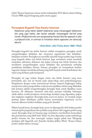 15
Pendahuluan
[Juli].Namun keputusan utama untuk melanjutkan IGF dibuat selama Sidang
Umum PBB yang berlangsung pada musim gugur.
Perangkat Kognitif Tata Kelola Internet
Kebenaran yang hakiki adalah kebenaran yang menyanggah kebenaran
lain yang juga hakiki, dan bukan sekadar menyanggah hal-hal yang
remeh. [Profound truths are recognized by the fact that the opposite is also
a profound truth, in contrast to trivialities where opposites are obviously
absurd
- Niels Bohr, Ahli Fisika Atom 1885–1962]
Perangkat kognitif tata kelola Internet adalah serangkaian perangkat untuk
mengembangkan kebijakan dan menyusun argumentasi dari kebijakan-
kebijakan tersebut.Perangkat ini memiliki sejumlah fungsi praktis bagi mereka
yang bergerak dalam tata kelola Internet. Juga membantu untuk menelisik
tumpukan informasi, dokumen dan kajian tentang tata kelola Internet, dan
membantu mengembangkan narasi kebijakan dan pemahaman terhadap
pendekatan kebijakan lainnya. Intinya, perangkat ini memperkuat kualitas
negosiasi dengan membuka peluang yang lebih banyak untuk keterbukaan dan
solusi yang berbasis pada kompromi.
Perangkat ini juga terkait dengan rezim tata kelola Internet yang terus
bertumbuh, dan saat ini berada pada tahap-tahap awal perkembangannya.
Pengalaman dengan rezim internasional lainnya [seperti lingkungan hidup,
transportasi udara,pengendalian senjata] menunjukkan,bahwa yang dilakukan
kali pertama adalah mengembangkan kerangka kerja untuk dijadikan acuan
bersama. Di dalamnya termasuk nilai-nilai, persepsi terhadap hubungan
sebab-akibat, model penalaran, terminologi, kosakata yang digunakan, jargon
dan singkatan-singkatan. Kerangka kerja acuan ini, karena itu menjadi sangat
penting dalam kehidupan politik karena menentukan bagaimana isu-isu
tertentu dikemas berikut tindakan yang perlu diambil.
Dalam banyak kasus, kerangka kerja acuan ini dipengaruhi oleh budaya profesi
tertentu [pola pengetahuan dan perilaku yang dianut oleh anggota profesi yang
sama]. Kerangka kerja ini biasanya juga membantu memfasilitasi komunikasi
dan pemahaman yang lebih baik. Selain itu, bisa digunakan untuk melindungi
profesi tertentu itu, dan mencegah campur tangan pihak luar. Mengutip
pendapat ahli linguistik asal Amerika Serikat, Jeffrey Mirel, “Semua bahasa
profesi adalah bahasa tameng.”
 