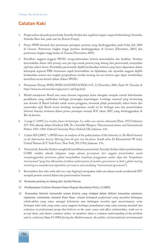 186
Tentang Tata Kelola Internet
Catatan Kaki
1.	 Pengecualian ada pada pemerintah Amerika Serikat dan segelintir negara-negara berkembang (Australia,
Selandia Baru dan, pada saat itu, Komisi Eropa]
2	 Proses WSIS berawal dari pertemuan persiapan pertama yang diselenggarakan pada bulan Juli 2002
di Geneva. Pertemuan tingkat tinggi pertama diselenggarakan di Geneva [Desember, 2003] dan
pertemuan tingkat tinggi kedua di Tunisia [November, 2005]
3	 Pemilihan anggota-anggota WGIG mengombinasikan kriteria keterwakilan dan keahlian. Struktur
keterwakilan diatur oleh prinsip satu per-tiga untuk peserta yang datang dari pemerintah, masyarakat
sipil dan sektor bisnis. Perwakilan pemerintah dipilih berdasarkan kriteria yang lazim digunakan dalam
kelompok regional PBB. Sementara aspek keterwakilan ini dijalankan, ada sejumlah anggota dipilih
berdasarkan asumsi atas tingkat pengetahuan mereka tentang isu-isu tertentu agar dapat memberikan
kontribusi secara berarti dalam diskusi WGIG.
4	 Pernyataan Prinsip WSIS, WSIS-03/GENEVA/DOC/4-E, 12 Desember 2003, Pasal 49. Tersedia di
http://www.itu.int/wsis/docs/geneva/o! cial/dop.html
5	 Model manajemen Brazil atas nama domain negaranya lazim diangkat menjadi contoh keberhasilan
pendekatan yang melibatkan berbagai pemangku kepentingan. Lembaga nasional yang berwenang
atas domain di Brazil terbuka untuk semua pengguna, termasuk pihak pemerintah, sektor bisnis dan
masyarakat sipil. Brazil secara bertahap memperluas model ini ke berbagai area tata pemerintahan
Internet lainnya, terutama dalam proses persiapan menuju IGF tahun 2007, yang diselenggarakan di
Rio de Janeiro.
6	 Lesage C (1991] La rivalite franco-britannique. Les cables sous-marins allemands [Paris, 1915] halaman
257–258; dikutip dalam Headrick DR, Th e Invisible Weapon: Telecommunications and International
Politics 1851–1945. Oxford University Press: Oxford, UK, halaman. 110.
7	 Cukier KN [2005] “ e WSIS wars: an analysis of the politicization of the Internet, in The World Summit
on the Information Society: Moving from the past into the future. Stau# acher D, Kleinwächter W (eds].
United Nations ICT Task Force: New York, NY, USA, halaman. 176.
8	 Pemerintah Amerika Serikat mengkritik keterlibatan pemerintah Amerika Serikat dalam pembentukan
CORE melalui sebuah telegram: tanpa adanya persetujuan dari anggota pemerintahan untuk
menyelenggarakan pertemuan global menyebabkan terjadinya penggunaan sumber daya dan “kesepakatan
internasional “yang bisa dibenarkan.[without authorization of member governments to hold a global meeting
involving an unauthorized expenditure of resources and concluding “international agreements”]
9	 Kemudahan dari toko serba ada (one-stop shopping] merupakan salah satu alasan untuk membentuk ITU
menjadi pemain sentral dalam tata pemerintahan Internet.
10	 Komentar penting ini datang dari Ayesha Hassan
11	 Pembentukan Uniform Domain-Name Dispute-Resolution Policy [UDRP].
12	 Komunitas Internet memenuhi semua kriteria yang terdapat dalam definisi komunitas epistemic
(epistemic community menurut Peter Haas: sebuah kelompok profesional yang meyakini hubungan
sebab-akibat yang sama, menguji kebenaran atas hubungan tersebut agar menerimanya, serta
berbagai nilai-nilai yang sama; para anggota berbagai pemahaman yang sama tentang masalah dan
solusinya (a professional group that believes in the same cause and effect relationships, truth test to
accept them, and shares common values; its members share a common understanding of the problem
and its solutions] Haas P (1990] Saving the Mediterranean: the politics of international environmental
 