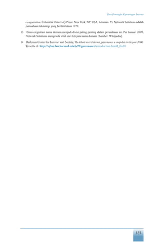 187
Para Pemangku Kepentingan Internet
co-operation. Columbia University Press: New York, NY, USA, halaman. 55. Network Solutions adalah
perusahaan teknologi yang berdiri tahun 1979.
13	 Bisnis registrasi nama domain menjadi divisi paling penting dalam perusahaan ini. Per Januari 2009,
Network Solutions mengelola lebih dari 6,6 juta nama domain (Sumber: Wikipedia].
14	 Berkman Center for Internet and Society,The debate over Internet governance: a snapshot in the year 2000.
Tersedia di http://cyber.law.harvard.edu/is99/governance/introduction.html#_ftn10
 