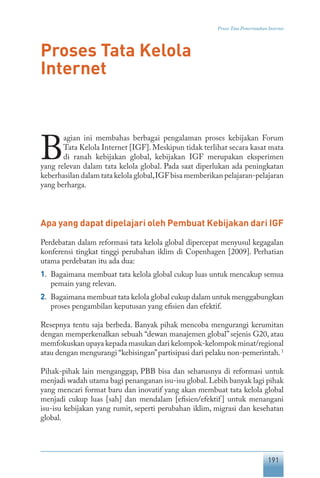 191
Proses Tata Pemerintahan Internet
Proses Tata Kelola
Internet
B
agian ini membahas berbagai pengalaman proses kebijakan Forum
Tata Kelola Internet [IGF]. Meskipun tidak terlihat secara kasat mata
di ranah kebijakan global, kebijakan IGF merupakan eksperimen
yang relevan dalam tata kelola global. Pada saat diperlukan ada peningkatan
keberhasilan dalam tata kelola global,IGF bisa memberikan pelajaran-pelajaran
yang berharga.
Apa yang dapat dipelajari oleh Pembuat Kebijakan dari IGF
Perdebatan dalam reformasi tata kelola global dipercepat menyusul kegagalan
konferensi tingkat tinggi perubahan iklim di Copenhagen [2009]. Perhatian
utama perdebatan itu ada dua:
1.	 Bagaimana membuat tata kelola global cukup luas untuk mencakup semua
pemain yang relevan.
2.	 Bagaimana membuat tata kelola global cukup dalam untuk menggabungkan
proses pengambilan keputusan yang efisien dan efektif.
Resepnya tentu saja berbeda. Banyak pihak mencoba mengurangi kerumitan
dengan memperkenalkan sebuah “dewan manajemen global” sejenis G20, atau
memfokuskan upaya kepada masukan dari kelompok-kelompok minat/regional
atau dengan mengurangi “kebisingan”partisipasi dari pelaku non-pemerintah.1
Pihak-pihak lain menganggap, PBB bisa dan seharusnya di reformasi untuk
menjadi wadah utama bagi penanganan isu-isu global.Lebih banyak lagi pihak
yang mencari format baru dan inovatif yang akan membuat tata kelola global
menjadi cukup luas [sah] dan mendalam [efisien/efektif] untuk menangani
isu-isu kebijakan yang rumit, seperti perubahan iklim, migrasi dan kesehatan
global.
 