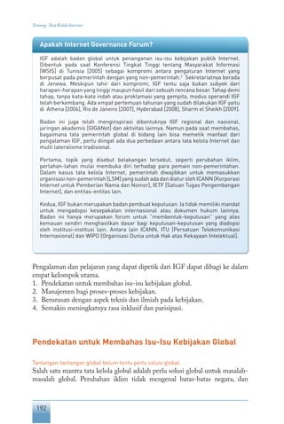 192
Tentang Tata Kelola Internet
Pengalaman dan pelajaran yang dapat dipetik dari IGF dapat dibagi ke dalam
empat kelompok utama.
1.	 Pendekatan untuk membahas isu-isu kebijakan global.
2.	 Manajemen bagi proses-proses kebijakan.
3.	 Berurusan dengan aspek teknis dan ilmiah pada kebijakan.
4.	 Semakin meningkatnya rasa inklusif dan parisipasi.
Pendekatan untuk Membahas Isu-Isu Kebijakan Global
Tantangan-tantangan global belum tentu perlu solusi global.
Salah satu mantra tata kelola global adalah perlu solusi global untuk masalah-
masalah global. Perubahan iklim tidak mengenal batas-batas negara, dan
Apakah Internet Governance Forum?
IGF adalah badan global untuk penanganan isu-isu kebijakan publik Internet.
Dibentuk pada saat Konferensi Tingkat Tinggi tentang Masyarakat Informasi
[WSIS] di Tunisia [2005] sebagai kompromi antara pengaturan Internet yang
berpusat pada pemerintah dengan yang non-pemerintah.2
Sekretariatnya berada
di Jenewa. Meskipun lahir dari kompromi, IGF tentu saja bukan subyek dari
harapan-harapan yang tinggi maupun hasil dari sebuah rencana besar. Tahap demi
tahap, tanpa kata-kata indah atau proklamasi yang gempita, modus operandi IGF
telah berkembang. Ada empat pertemuan tahunan yang sudah dilakukan IGF yaitu
di Athena [2006], Rio de Janeiro [2007], Hyderabad [2008], Sharm el Sheikh [2009].
Badan ini juga telah menginspirasi dibentuknya IGF regional dan nasional,
jaringan akademis [GIGANet] dan aktivitas lainnya. Namun pada saat membahas,
bagaimana tata pemerintah global di bidang lain bisa memetik manfaat dari
pengalaman IGF, perlu diingat ada dua perbedaan antara tata kelola Internet dan
multi lateralisme tradisional.
Pertama, topik yang disebut belakangan tersebut, seperti perubahan iklim,
perlahan-lahan mulai membuka diri terhadap para pemain non-pemerintahan.
Dalam kasus tata kelola Internet, pemerintah diwajibkan untuk memasukkan
organisasi non-pemerintah [LSM] yang sudah ada dan diatur oleh ICANN [Korporasi
Internet untuk Pemberian Nama dan Nomor], IETF [Satuan Tugas Pengembangan
Internet], dan entitas-entitas lain.
Kedua, IGF bukan merupakan badan pembuat keputusan. Ia tidak memiliki mandat
untuk mengadopsi kesepakatan internasional atau dokumen hukum lainnya.
Badan ini hanya merupakan forum untuk “membentuk-keputusan” yang atas
kemauan sendiri menghasilkan dasar bagi keputusan-keputusan yang diadopsi
oleh institusi-institusi lain. Antara lain ICANN, ITU [Persatuan Telekomunikasi
Internasional] dan WIPO [Organisasi Dunia untuk Hak atas Kekayaan Intelektual].
 