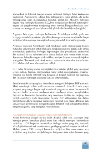 193
Proses Tata Pemerintahan Internet
komunikasi di Internet dengan mudah melintasi berbagai batas kedaulatan
tradisional. Argumennya adalah bila kebijakannya tidak global, ada risiko
penerapannya akan mengacaukan kegiatan global ini. Misalnya beberapa
negara yang meningkatkan emisi C02,bisa mengacaukan dampak dari negara-
negara lain yang berupaya mengurangi emisi mereka. Dengan demikian, satu-
satunya cara mengatasi masalah-masalah global adalah melalui solusi global.
Argumen lain dapat terdengar berlawanan. Masalahnya adalah, pada saat
berupaya meraih kesepakatan global itu, kesempatan untuk membuat berbagai
kebijakan lokal, nasional dan regional, mungkin malah terlewat begitu saja.
Negosiasi-negosiasi Kopenhagen soal perubahan iklim menunjukkan bahwa
bukan hal yang mudah untuk mencapai kesepakatan global karena sulit untuk
menyatukan perbedaan berbagai kepentingan dan pendekatan profesional
dan nasional di atas selembar kertas untuk diteken oleh semua pihak terkait.
Sementara dalam bidang perubahan iklim, terdapat banyak prakarsa kebijakan
non-global. Termasuk dari pihak swasta, pemerintah lokal dan sektor bisnis.
IGF adalah salah satu teladan dalam hal ini.
IGF tidak dirancang untuk menciptakan kesepakatan global yang mengikat
secara hukum. Namun, menyediakan ruang untuk menggalakkan prakarsa-
prakarsa tata kelola Internet yang beragam di tingkat nasional dan regional,
dan menjalin hubungan dan kerja sama di antara mereka.
Brazil memiliki cara yang luar biasa dalam mengatur kebijakan IGF nasional.
Mesir memimpin dalam soal keselamatan anak-anak. Amerika Latin punya
program yang sangat bagus bagi koordinasi pengaturan nama dan nomor di
Internet. India membuat terobosan demi terobosan dalam menghadirkan
Internet ke komunitas-komunitas yang termiskin. Daftar ini panjang, dan
contoh-contohnya telah disampaikan kepada IGF, dibicarakan dan dalam
banyak kasus ditiru [misalnya manajemen nasional oleh Brazil].Dengan kata
lain, gerakan global untuk mengembangkan Internet telah ditingkatkan tanpa
pengaturan global yang mengikat secara hukum.
Meningkatkan keterpaduan kebijakan melalui multi stakeholderisme
Ketika berurusan dengan isu-isu multi disiplin, salah satu tantangan bagi
berbagai proses kebijakan global masa kini adalah mencapai keterpaduan
kebijakan. IGF berperan memadukan berbagai rezim yang ada, termasuk
teknologi informasi,hak asasi manusia,perdagangan dan kekayaan intelektual.
Melalui proses IGF, berbagai komunitas kebijakan bisa menemukan area
kebijakan yang terpisah menjadi bagian dari proses tata kelola Internet yang
 