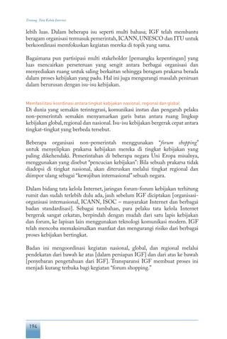 194
Tentang Tata Kelola Internet
lebih luas. Dalam beberapa isu seperti multi bahasa; IGF telah membantu
beragam organisasi termasuk pemerintah,ICANN,UNESCO dan ITU untuk
berkoordinasi memfokuskan kegiatan mereka di topik yang sama.
Bagaimana pun partisipasi multi stakeholder [pemangku kepentingan] yang
luas mencairkan perseteruan yang sengit antara berbagai organisasi dan
menyediakan ruang untuk saling berkaitan sehingga beragam prakarsa berada
dalam proses kebijakan yang padu. Hal ini juga mengurangi masalah peniruan
dalam berurusan dengan isu-isu kebijakan.
Memfasilitasi koordinasi antara tingkat kebijakan nasional, regional dan global
Di dunia yang semakin terintegrasi, komunikasi instan dan pengaruh pelaku
non-pemerintah semakin menyamarkan garis batas antara ruang lingkup
kebijakan global,regional dan nasional.Isu-isu kebijakan bergerak cepat antara
tingkat-tingkat yang berbeda tersebut.
Beberapa organisasi non-pemerintah menggunakan “forum shopping”
untuk menyelipkan prakarsa kebijakan mereka di tingkat kebijakan yang
paling dikehendaki. Pemerintahan di beberapa negara Uni Eropa misalnya,
menggunakan yang disebut “pencucian kebijakan”: Bila sebuah prakarsa tidak
diadopsi di tingkat nasional, akan diteruskan melalui tingkat regional dan
diimpor ulang sebagai “kewajiban internasional”sebuah negara.
Dalam bidang tata kelola Internet, jaringan forum-forum kebijakan terhitung
rumit dan sudah terlebih dulu ada, jauh sebelum IGF diciptakan [organisasi-
organisasi internasional, ICANN, ISOC – masyarakat Internet dan berbagai
badan standardisasi]. Sebagai tambahan, para pelaku tata kelola Internet
bergerak sangat cekatan, berpindah dengan mudah dari satu lapis kebijakan
dan forum, ke lapisan lain menggunakan teknologi komunikasi modern. IGF
telah mencoba memaksimalkan manfaat dan mengurangi risiko dari berbagai
proses kebijakan bertingkat.
Badan ini mengoordinasi kegiatan nasional, global, dan regional melalui
pendekatan dari bawah ke atas [dalam persiapan IGF] dan dari atas ke bawah
[penyebaran pengetahuan dari IGF]. Transparansi IGF membuat proses ini
menjadi kurang terbuka bagi kegiatan “forum shopping.”
 