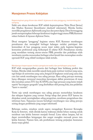 195
Proses Tata Pemerintahan Internet
Manajemen Proses Kebijakan
Kepemimpinan yang efisien dan efektif: bijaksana di atas panggung, membimbing dari
samping
Salah satu alasan kesuksesan IGF adalah kepemimpinan Nitin Desai [ketua]
dan Markus Kummer [koordinator eksekutif sekretariat]. Mereka berdua
memiliki pengalaman diplomatik yang luas dan patut dipuji.Desai bertanggung
jawab mempersiapkan beberapa konferensi tingkat tinggi utama PBB,Kummer
sukses berkarir di layanan diplomat Swiss.
Desai mengatur “panggung” kegiatan utama IGF, Kummer membangun
pemahaman dan merangkul berbagai kalangan melalui partisipasi dan
komunikasi di luar panggung secara tepat waktu pada kegiatan-kegiatan
komunitas profesional yang berkumpul di sekitar IGF. Pemahaman mereka
yang mendalam tentang aturan-aturan PBB, prosedur dan praktiknya telah
membantu mereka menemukan berbagai solusi kreatif dan menerapkan modus
operandi IGF yang efektif meskipun tidak tertulis.
Membangun kepercayaan melalui pengaturan waktu dan pentahapan yang tepat
IGF telah mengumpulkan peserta dari berbagai latar belakang profesi dan
budaya. Mereka tidak memiliki sejarah kerja pada institusi-institusi yang sama,
tapi belajar di universitas yang sama, bergaul di lingkaran sosial yang sama dan
cara lain untuk membangun rasa saling percaya. Rasa saling percaya memang
harus dibangun menyusul munculnya kecurigaan akibat perseteruan di masa
lalu [misalnya antara ITU dan ICANN], atau bagi perasaan yang lazim terjadi
seperti “kecurigaan-geografis”yang disebabkan oleh perang Irak,atau pelabelan
“kami vs mereka”.
Tentu saja untuk membangun rasa saling percaya memerlukan kesabaran
dan tahapan kegiatan yang cermat. Setiap tahap dari proses IGF karena itu
ditujukan untuk meningkatkan saling pengertian, membawa pengetahuan dan
informasi baru. Tujuannya [secara bertahap] membangun rasa saling percaya
seiring dengan perdebatan yang sangat informatif.
Beberapa usulan, misalnya untuk segera mengadopsi Konvensi Kerangka
Kerja ke Internet, telah ditolak karena waktunya dinilai belum matang untuk
membuat tata kelola Internet menjadi formal. Lima tahun lampau, hal ini
dapat menimbulkan ketegangan dan sangat mungkin merusak proses tata
kelola Internet. Namun kini, ada pembahasan tentang perjanjian keamanan
dunia-maya global.
 