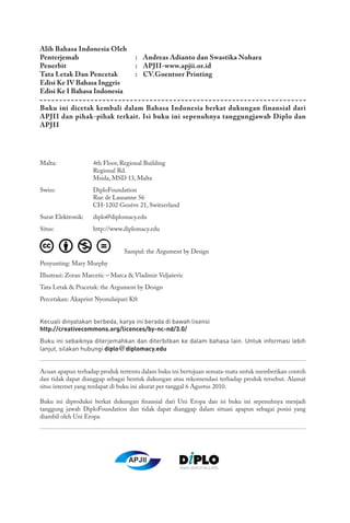 Malta: 	 4th Floor, Regional Building
	 Regional Rd.
	 Msida, MSD 13, Malta
Swiss: 	 DiploFoundation
	 Rue de Lausanne 56
	 CH-1202 Genève 21, Switzerland
Surat Elektronik: 	 diplo@diplomacy.edu
Situs: 	 http://www.diplomacy.edu
Sampul: the Argument by Design
Penyunting: Mary Murphy
Illustrasi: Zoran Marcetic – Marca & Vladimir Veljaševic
Tata Letak & Pracetak: the Argument by Design
Percetakan: Akaprint Nyomdaipari Kft
Kecuali dinyatakan berbeda, karya ini berada di bawah lisensi
http://creativecommons.org/licences/by-nc-nd/3.0/
Buku ini sebaiknya diterjemahkan dan diterbitkan ke dalam bahasa lain. Untuk informasi lebih
lanjut, silakan hubungi diplo@diplomacy.edu
Acuan apapun terhadap produk tertentu dalam buku ini bertujuan semata-mata untuk memberikan contoh
dan tidak dapat dianggap sebagai bentuk dukungan atau rekomendasi terhadap produk tersebut. Alamat
situs internet yang terdapat di buku ini akurat per tanggal 6 Agustus 2010.
Buku ini diproduksi berkat dukungan finansial dari Uni Eropa dan isi buku ini sepenuhnya menjadi
tanggung jawab DiploFoundation dan tidak dapat dianggap dalam situasi apapun sebagai posisi yang
diambil oleh Uni Eropa.
Alih Bahasa Indonesia Oleh
Penterjemah 	 : 	 Andreas Adianto dan Swastika Nohara
Penerbit 	 : 	 APJII-www.apjii.or.id
Tata Letak Dan Pencetak 	 : 	 CV.Goentoer Printing
Edisi Ke IV Bahasa Inggris
Edisi Ke I Bahasa Indonesia
Buku ini dicetak kembali dalam Bahasa Indonesia berkat dukungan finansial dari
APJII dan pihak-pihak terkait. Isi buku ini sepenuhnya tanggungjawab Diplo dan
APJII
APJII
 