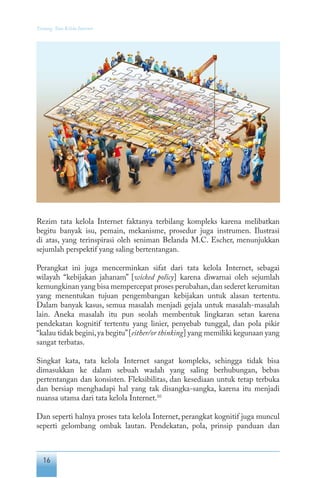 16
Tentang Tata Kelola Internet
Rezim tata kelola Internet faktanya terbilang kompleks karena melibatkan
begitu banyak isu, pemain, mekanisme, prosedur juga instrumen. Ilustrasi
di atas, yang terinspirasi oleh seniman Belanda M.C. Escher, menunjukkan
sejumlah perspektif yang saling bertentangan.
Perangkat ini juga mencerminkan sifat dari tata kelola Internet, sebagai
wilayah “kebijakan jahanam” [wicked policy] karena diwarnai oleh sejumlah
kemungkinan yang bisa mempercepat proses perubahan,dan sederet kerumitan
yang menentukan tujuan pengembangan kebijakan untuk alasan tertentu.
Dalam banyak kasus, semua masalah menjadi gejala untuk masalah-masalah
lain. Aneka masalah itu pun seolah membentuk lingkaran setan karena
pendekatan kognitif tertentu yang linier, penyebab tunggal, dan pola pikir
“kalau tidak begini,ya begitu”[either/or thinking] yang memiliki kegunaan yang
sangat terbatas.
Singkat kata, tata kelola Internet sangat kompleks, sehingga tidak bisa
dimasukkan ke dalam sebuah wadah yang saling berhubungan, bebas
pertentangan dan konsisten. Fleksibilitas, dan kesediaan untuk tetap terbuka
dan bersiap menghadapi hal yang tak disangka-sangka, karena itu menjadi
nuansa utama dari tata kelola Internet.10
Dan seperti halnya proses tata kelola Internet, perangkat kognitif juga muncul
seperti gelombang ombak lautan. Pendekatan, pola, prinsip panduan dan
 