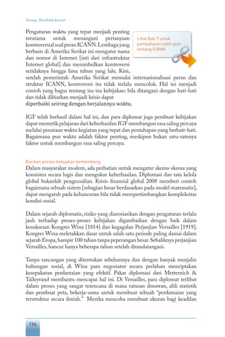 196
Tentang Tata Kelola Internet
Pengaturan waktu yang tepat menjadi penting
terutama untuk menangani pertanyaan
kontroversialsoalperanICANN.Lembagayang
berbasis di Amerika Serikat ini mengatur nama
dan nomor di Internet [inti dari infrastruktur
Internet global] dan menimbulkan kontroversi
setidaknya hingga lima tahun yang lalu. Kini,
setelah pemerintah Amerika Serikat memulai internasionalisasi peran dan
struktur ICANN, kontroversi itu tidak terlalu mencolok. Hal ini menjadi
contoh yang bagus tentang isu-isu kebijakan: bila ditangani dengan hati-hati
dan tidak dibiarkan menjadi krisis dapat
diperbaiki seiring dengan berjalannya waktu.
IGF telah berhasil dalam hal ini, dan para diplomat juga pembuat kebijakan
dapat memetik pelajaran dari keberhasilan IGF membangun rasa saling percaya
melalui penataan waktu kegiatan yang tepat dan pentahapan yang berhati-hati.
Bagaimana pun waktu adalah faktor penting, meskipun bukan satu-satunya
faktor untuk membangun rasa saling percaya.
Biarkan proses kebijakan berkembang
Dalam masyarakat modern, ada perhatian untuk mengatur skema-skema yang
konsisten secara logis dan mengukur keberhasilan. Diplomasi dan tata kelola
global bukanlah pengecualian. Krisis finansial global 2008 memberi contoh
bagaimana sebuah sistem [sebagian besar berdasarkan pada model matematis],
dapat mengarah pada kehancuran bila tidak mempertimbangkan kompleksitas
kondisi sosial.
Dalam sejarah diplomatis, risiko yang diasosiasikan dengan pengaturan terlalu
jauh terhadap proses-proses kebijakan digambarkan dengan baik dalam
kesuksesan Kongres Wina [1814] dan kegagalan Perjanjian Versailles [1919].
Kongres Wina meletakkan dasar untuk salah satu periode paling damai dalam
sejarah Eropa,hampir 100 tahun tanpa peperangan besar.Sebaliknya perjanjian
Versailles, hancur hanya beberapa tahun setelah ditandatangani.
Tanpa rancangan yang ditentukan sebelumnya dan dengan banyak menjalin
hubungan sosial, di Wina para negosiator secara perlahan menciptakan
kesepakatan perdamaian yang efektif. Pakar diplomasi dari Metternich &
Talleyrand membantu mencapai hal ini. Di Versailles, para diplomat terlibat
dalam proses yang sangat terencana di mana ratusan ilmuwan, ahli statistik
dan pembuat peta, bekerja-sama untuk membuat sebuah “perdamaian yang
terstruktur secara ilmiah.” Mereka mencoba membuat ukuran bagi keadilan
Lihat Bab 7 untuk
pembahasan lebih jauh
tentang ICANN.
 