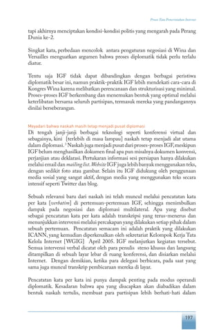 197
Proses Tata Pemerintahan Internet
tapi akhirnya menciptakan kondisi-kondisi politis yang mengarah pada Perang
Dunia ke-2.
Singkat kata, perbedaan mencolok antara pengaturan negosiasi di Wina dan
Versailles menguatkan argumen bahwa proses diplomatik tidak perlu terlalu
diatur.
Tentu saja IGF tidak dapat dibandingkan dengan berbagai peristiwa
diplomatik besar ini, namun praktik-praktik IGF lebih mendekati cara-cara di
Kongres Wina karena melibatkan perencanaan dan strukturisasi yang minimal.
Proses-proses IGF berkembang dan menemukan bentuk yang optimal melalui
keterlibatan bersama seluruh partisipan, termasuk mereka yang pandangannya
dinilai berseberangan.
Meyadari bahwa naskah masih tetap menjadi pusat diplomasi
Di tengah janji-janji berbagai teknologi seperti konferensi virtual dan
sebagainya, kini [terlebih di masa lampau] naskah tetap menjadi alat utama
dalam diplomasi.3
Naskah juga menjadi pusat dari proses-proses IGF,meskipun
IGF belum menghasilkan dokumen final apa pun misalnya dokumen konvensi,
perjanjian atau deklarasi. Pertukaran informasi sesi persiapan hanya dilakukan
melalui email dan mailinglist.Website IGF juga lebih banyak menggunakan teks,
dengan sedikit foto atau gambar. Selain itu IGF didukung oleh penggunaan
media sosial yang sangat aktif, dengan media yang menggunakan teks secara
intensif seperti Twitter dan blog.
Sebuah relevansi baru dari naskah ini telah muncul melalui pencatatan kata
per kata [verbatim] di pertemuan-pertemuan IGF, sehingga menimbulkan
dampak pada negosiasi dan diplomasi multilateral. Apa yang disebut
sebagai pencatatan kata per kata adalah transkripsi yang terus-menerus dan
menunjukkan intervensi melalui percakapan yang dilakukan setiap pihak dalam
sebuah pertemuan. Pencatatan semacam ini adalah praktik yang dilakukan
ICANN, yang kemudian diperkenalkan oleh sekretariat Kelompok Kerja Tata
Kelola Internet [WGIG] April 2005. IGF melanjutkan kegiatan tersebut.
Semua intervensi verbal dicatat oleh para penulis steno khusus dan langsung
ditampilkan di sebuah layar lebar di ruang konferensi, dan disiarkan melalui
Internet. Dengan demikian, ketika para delegasi berbicara, pada saat yang
sama juga muncul transkrip pembicaraan mereka di layar.
Pencatatan kata per kata ini punya dampak penting pada modus operandi
diplomatik. Kesadaran bahwa apa yang diucapkan akan diabadikan dalam
bentuk naskah tertulis, membuat para partisipan lebih berhati-hati dalam
 