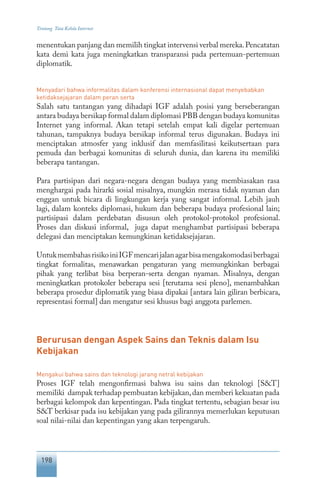 198
Tentang Tata Kelola Internet
menentukan panjang dan memilih tingkat intervensi verbal mereka.Pencatatan
kata demi kata juga meningkatkan transparansi pada pertemuan-pertemuan
diplomatik.
Menyadari bahwa informalitas dalam konferensi internasional dapat menyebabkan
ketidaksejajaran dalam peran serta
Salah satu tantangan yang dihadapi IGF adalah posisi yang berseberangan
antara budaya bersikap formal dalam diplomasi PBB dengan budaya komunitas
Internet yang informal. Akan tetapi setelah empat kali digelar pertemuan
tahunan, tampaknya budaya bersikap informal terus digunakan. Budaya ini
menciptakan atmosfer yang inklusif dan memfasilitasi keikutsertaan para
pemuda dan berbagai komunitas di seluruh dunia, dan karena itu memiliki
beberapa tantangan.
Para partisipan dari negara-negara dengan budaya yang membiasakan rasa
menghargai pada hirarki sosial misalnya, mungkin merasa tidak nyaman dan
enggan untuk bicara di lingkungan kerja yang sangat informal. Lebih jauh
lagi, dalam konteks diplomasi, hukum dan beberapa budaya profesional lain;
partisipasi dalam perdebatan disusun oleh protokol-protokol profesional.
Proses dan diskusi informal, juga dapat menghambat partisipasi beberapa
delegasi dan menciptakan kemungkinan ketidaksejajaran.
UntukmembahasrisikoiniIGFmencarijalanagarbisamengakomodasiberbagai
tingkat formalitas, menawarkan pengaturan yang memungkinkan berbagai
pihak yang terlibat bisa berperan-serta dengan nyaman. Misalnya, dengan
meningkatkan protokoler beberapa sesi [terutama sesi pleno], menambahkan
beberapa prosedur diplomatik yang biasa dipakai [antara lain giliran berbicara,
representasi formal] dan mengatur sesi khusus bagi anggota parlemen.
Berurusan dengan Aspek Sains dan Teknis dalam Isu
Kebijakan
Mengakui bahwa sains dan teknologi jarang netral kebijakan
Proses IGF telah mengonfirmasi bahwa isu sains dan teknologi [S&T]
memiliki dampak terhadap pembuatan kebijakan,dan memberi kekuatan pada
berbagai kelompok dan kepentingan. Pada tingkat tertentu, sebagian besar isu
S&T berkisar pada isu kebijakan yang pada gilirannya memerlukan keputusan
soal nilai-nilai dan kepentingan yang akan terpengaruh.
 