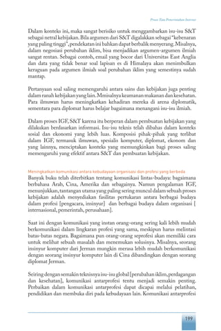 199
Proses Tata Pemerintahan Internet
Dalam konteks ini, maka sangat berisiko untuk menggambarkan isu-isu S&T
sebagai netral kebijakan.Bila argumen dari S&T digalakkan sebagai“kebenaran
yang paling tinggi”,pendekatan ini bahkan dapat berbalik menyerang.Misalnya,
dalam negosiasi perubahan iklim, bisa menjadikan argumen-argumen ilmiah
sangat rentan. Sebagai contoh, email yang bocor dari Universitas East Anglia
dan data yang tidak benar soal lapisan es di Himalaya akan menimbulkan
keraguan pada argumen ilmiah soal perubahan iklim yang semestinya sudah
mantap.
Pertanyaan soal saling memengaruhi antara sains dan kebijakan juga penting
dalamranahkebijakanyanglain.Mmisalnyakeamananmakanandankesehatan.
Para ilmuwan harus meningkatkan kehadiran mereka di arena diplomatik,
sementara para diplomat harus belajar bagaimana menangani isu-isu ilmiah.
Dalam proses IGF,S&T karena itu berperan dalam pembuatan kebijakan yang
dilakukan berdasarkan informasi. Isu-isu teknis telah dibahas dalam konteks
sosial dan ekonomi yang lebih luas. Komposisi pihak-pihak yang terlibat
dalam IGF, termasuk ilmuwan, spesialis komputer, diplomat, ekonom dan
yang lainnya, menciptakan konteks yang memungkinkan bagi proses saling
memengaruhi yang efektif antara S&T dan pembuatan kebijakan.
Meningkatkan komunikasi antara kebudayaan organisasi dan profesi yang berbeda
Banyak buku telah diterbitkan tentang komunikasi lintas-budaya: bagaimana
berbahasa Arab, Cina, Amerika dan sebagainya. Namun pengalaman IGF,
menunjukkan,tantangan utama yang paling sering muncul dalam sebuah proses
kebijakan adalah menyediakan fasilitas pertukaran antara berbagai budaya
dalam profesi [pengacara, insinyur] dan berbagai budaya dalam organisasi [
internasional, pemerintah, perusahaan].
Saat ini dengan komunikasi yang instan orang-orang sering kali lebih mudah
berkomunikasi dalam lingkaran profesi yang sama, meskipun harus melintasi
batas-batas negara. Bagaimana pun orang-orang seprofesi akan memiliki cara
untuk melihat sebuah masalah dan menemukan solusinya. Misalnya, seorang
insinyur komputer dari Jerman mungkin merasa lebih mudah berkomunikasi
dengan seorang insinyur komputer lain di Cina dibandingkan dengan seorang
diplomat Jerman.
Seiringdengansemakinteknisnyaisu-isuglobal[perubahaniklim,perdagangan
dan kesehatan], komunikasi antarprofesi tentu menjadi semakin penting.
Perbaikan dalam komunikasi antarprofesi dapat dicapai melalui pelatihan,
pendidikan dan membuka diri pada kebudayaan lain. Komunikasi antarprofesi
 