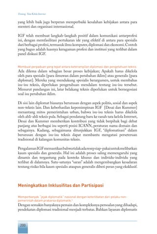 200
Tentang Tata Kelola Internet
yang lebih baik juga berperan memperbaiki kesalahan kebijakan antara para
menteri dan organisasi internasional.
IGF telah membuat langkah-langkah positif dalam komunikasi antarprofesi
ini, dengan memfasilitasi pertukaran ide yang efektif di antara para spesialis
dari berbagai profesi,termasuk ilmu komputer,diplomasi dan ekonomi.Contoh
yang bagus adalah luasnya keragaman profesi dan institusi yang terlibat dalam
panel diskusi IGF.
Membuat perpaduan yang tepat antara keterampilan diplomasi dan pengetahuan teknis
Ada dilema dalam sebagian besar proses kebijakan; Apakah harus dikelola
oleh para spesialis [para ilmuwan dalam perubahan iklim] atau generalis [para
diplomat]. Mereka yang mendukung spesialis berargumen, untuk membahas
isu-isu teknis, diperlukan pengetahuan mendalam tentang isu-isu tersebut.
Menurut pandangan ini, latar belakang teknis diperlukan untuk bernegosiasi
soal isu perubahan iklim.
Di sisi lain diplomat biasanya berurusan dengan aspek politis, sosial dan aspek
non-teknis lain. Dan keberhasilan kepemimpinan IGF [Desai dan Kummer]
menantang mitos pemerintahan urban, bahwa isu-isu teknis harus dikelola
oleh ahli-ahli teknis pula.Sebagai pendatang baru ke ranah tata kelola Internet,
Desai dan Kummer memberikan kontribusi yang tidak berpihak bagi debat
panjang atas berbagai isu seperti posisi ICANN, peraturan nama domain dan
sebagainya. Kadang, sebagaimana ditunjukkan IGF, “diplomatisasi” dalam
berurusan dengan isu-isu teknis dapat membantu mengatasi perseteruan
tradisional di kalangan komunitas teknis.
PengalamanIGFmemastikanbahwatidakadaresepsiap-pakaiuntukmelibatkan
kaum spesialis dan generalis. Hal ini adalah proses saling memengaruhi yang
dinamis dan tergantung pada konteks khusus dan individu-individu yang
terlibat di dalamnya. Satu-satunya “saran” adalah mengembangkan kesadaran
tentang risiko bila kaum spesialis ataupun generalis diberi peran yang eksklusif.
Meningkatkan Inklusifitas dan Partisipasi
Memperbanyak “jejak diplomatik” nasional dengan keterlibatan dari pelaku non-
pemerintah dalam prakarsa diplomatik.4
Dengan semakin banyaknya pemain dan kompleksnya persoalan yang dihadapi,
pendekatan diplomasi tradisional menjadi terbatas. Bahkan layanan diplomatis
 