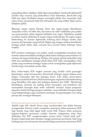 201
Proses Tata Pemerintahan Internet
yang paling efisien sekalipun tidak dapat menyediakan “bandwidth diplomatik”
[sumber daya manusia yang berkualitas] sesuai kebutuhan. Bandwidth yang
lebih luas dapat disediakan dengan merangkul pelaku dari masyarakat sipil,
sektor bisnis, pemerintah lokal dan kelompok lain yang terlibat dalam proses
kebijakan global.
Beberapa negara seperti Kanada, Swiss dan negara-negara Skandinavia
menyadari evolusi ini lebih dini, dan karena itu telah melibatkan para pelaku
non-pemerintahan dalam kegiatan kebijakan luar negeri. Sebaliknya, praktik
ini belum banyak dilakukan di negara-negara berkembang. Di negara-negara
berkembang itu layanan diplomatik terhitung kecil dengan sumber daya
manusia dan keuangan yang berbeda. Begitu juga dengan struktur keterlibatan
berbagai pihak dalam skala nasional, baru muncul dalam beberapa tahun
terakhir.
IGF memberi sumbangan cara praktis untuk meningkatkan kesadaran akan
manfaat adanya keterlibatan berbagai pihak dalam kalangan pemerintahan ini,
terutama di negara berkembang.Terlepas dari prinsip-prinsip inklusifitas yang
lebih luas, keterlibatan berbagai pihak dalam IGF telah menunjukkan solusi
praktis yang membantu berbagai negara untuk meningkatkan jejak diplomatis
mereka tanpa menambah sumber daya.
Kini, badan-badan IGF tingkat nasional yang bersifat multi pemangku
kepentingan mulai bermunculan. Pemerintah berbagai negara bekerja-sama
dengan masyarakat sipil dan kalangan bisnis. Lalu dalam proses-proses
kebijakantatakelolaInternet,lebihbanyaknegara-negarakecildanberkembang
yang diwakilkan oleh pakar dari kalangan akademis dan LSM. Mendorong
keterbukaan semacam ini, kadang hanya merupakan soal koordinasi dan
menciptakan kerangka kerja multi stakeholder nasional. Upaya penguatan
kapasitas melalui berbagai program pelatihan yang melibatkan beragam pihak
yang berkepentingan, juga membantu partisipan mengembangkan rasa saling
percaya dan semangat kelompok.
Memperkuat partisipasi jarak jauh melalui pembentukan simpul5
Adalah wajar bila sebuah forum yang membicarakan tata kelola Internet
menggunakan Internet untuk memperluas partisipasi dalam pertemuan IGF
bagi mereka yang tidak dapat hadir secara fisik. Namun selain penyiaran
kegiatan-kegiatan pertemuan melalui Internet sebagaimana yang biasa
dilakukan, kini IGF mengembangkan inovasi lewat “simpul jarak jauh.”
Simpul-simpul jarak jauh diartikan sebagai pertemuan-pertemuan lokal yang
berlangsung secara bersamaan dan paralel dengan pertemuan-pertemuan IGF;
 