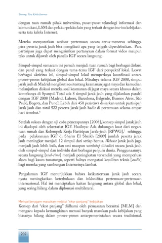 202
Tentang Tata Kelola Internet
dengan tuan rumah pihak universitas, pusat-pusat teknologi informasi dan
komunikasi,LSM dan pelaku-pelaku lain yang terkait dengan isu-isu kebijakan
serta tata kelola Internet.
Mereka menyorotkan webcast pertemuan secara terus-menerus sehingga
para peserta jarak jauh bisa mengikuti apa yang tengah diperdebatkan. Para
partisipan juga dapat mengirimkan pertanyaan dalam format video maupun
teks untuk dijawab oleh panelis IGF secara langsung.
Simpul-simpul semacam ini pernah menjadi tuan rumah bagi berbagai diskusi
dan panel yang terkait dengan tema-tema IGF dari perspektif lokal. Lewat
berbagai aktivitas ini, simpul-simpul lokal memperkaya koordinasi antara
proses-proses kebijakan global dan lokal. Misalnya selama IGF 2008, simpul
jarakjauhdiMadridmengikutisesitentangkeamananjagatmayadankemudian
melanjutkan diskusi mereka soal keamanan di jagat maya secara khusus dalam
konteksnya di Spanyol. Total ada 8 simpul jarak jauh yang dijalankan paralel
dengan IGF 2008 [Madrid, Lahore, Barcelona, Belgrade, Buenos Aires, São
Paulo, Bogota, dan Pune]. Lebih dari 450 peristiwa disiarkan untuk partisipan
jarak jauh dan total 522 peserta jarak jauh hadir di pertemuan selama empat
hari tersebut.6
Setelah sukses dengan uji coba penerapannya [2008], konsep simpul jarak jauh
ini diadopsi oleh sekretariat IGF. Hasilnya: Ada dukungan kuat dari negara
tuan rumah dan Kelompok Kerja Partisipan Jarak-jauh [RPWG],7
sehingga
pada pelaksanaan IGF di Sharm El Sheikh [2009] jumlah peserta jarak
jauh meningkat menjadi 12 simpul dari setiap benua. Webcast jarak jauh juga
menjadi jauh lebih baik, dan sesi maupun workshop dihadiri secara jarak jauh
oleh simpul-simpul dan individu dari berbagai penjuru dunia. Penggunaannya
secara langsung [real-time] menjadi peningkatan tersendiri yang memperluas
akses bagi kaum tunarungu, seperti halnya mengatasi kesulitan teknis [audio]
bagi mereka yang sambungan Internetnya lambat.
Pengalaman IGF menunjukkan bahwa keikutsertaan jarak jauh secara
nyata meningkatkan keterbukaan dan inklusifitas pertemuan-pertemuan
internasional. Hal ini menciptakan kaitan langsung antara global dan lokal,
yang sering hilang dalam diplomasi multilateral.
Menuai beragam masukan melalui “ekor panjang” kebijakan
Konsep dari “ekor panjang” diilhami oleh pemasaran berantai [MLM] dan
mengacu kepada kemungkinan menuai banyak masukan pada kebijakan yang
biasanya hilang dalam proses-proses antarpemerintahan secara tradisional.
 