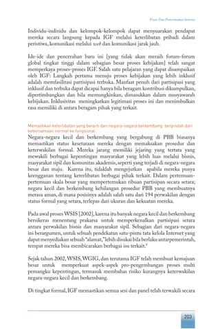203
Proses Tata Pemerintahan Internet
Individu-individu dan kelompok-kelompok dapat menyuarakan pendapat
mereka secara langsung kepada IGF melalui keterlibatan pribadi dalam
peristiwa, komunikasi melalui web dan komunikasi jarak jauh.
Ide-ide dan pencerahan baru ini [yang tidak akan meraih forum-forum
global tingkat tinggi dalam sebagian besar proses kebijakan] telah sangat
memperkaya proses-proses IGF. Salah satu pelajaran yang dapat disampaikan
oleh IGF: Langkah pertama menuju proses kebijakan yang lebih inklusif
adalah memfasilitasi partisipasi terbuka. Manfaat penuh dari partisipasi yang
inklusif dan terbuka dapat dicapai hanya bila beragam kontribusi dikumpulkan,
dipertimbangkan dan bila memungkinkan, dimasukkan dalam musyawarah
kebijakan. Inklusivitas meningkatkan legitimasi proses ini dan menimbulkan
rasa memiliki di antara beragam pihak yang terkait.
Memastikan keterlibatan yang berarti dari negara-negara berkembang: berpindah dari
kebersamaan normal ke fungsional
Negara-negara kecil dan berkembang yang bergabung di PBB biasanya
memastikan status kesetaraan mereka dengan memaksakan prosedur dan
keterwakilan formal. Mereka jarang memiliki jejaring yang tertata yang
mewakili berbagai kepentingan masyarakat yang lebih luas melalui bisnis,
masyarakat sipil dan komunitas akademis,seperti yang terjadi di negara-negara
besar dan maju. Karena itu, tidaklah mengejutkan apabila mereka punya
keengganan tentang keterlibatan berbagai pihak terkait. Dalam pertemuan-
pertemuan skala besar yang mempertemukan ribuan partisipan secara setara;
negara kecil dan berkembang kehilangan prosedur PBB yang membuatnya
merasa aman, di mana posisinya adalah salah satu dari 194 perwakilan dengan
status formal yang setara, terlepas dari ukuran dan kekuatan mereka.
Pada awal proses WSIS [2002],karena itu banyak negara kecil dan berkembang
bersikeras menentang prakarsa untuk memperkenalkan partisipasi setara
antara perwakilan bisnis dan masyarakat sipil. Sebagian dari negara-negara
ini berargumen, untuk sebuah pendekatan satu-pintu tata kelola Internet yang
dapat menyediakan sebuah“alamat,”lebih disukai bila berlaku antarpemerintah,
tempat mereka bisa membicarakan berbagai isu terkait.8
Sejak tahun 2002,WSIS,WGIG,dan terutama IGF telah membuat kemajuan
besar untuk memperkuat aspek-aspek pro-pengembangan proses multi
pemangku kepentingan, termasuk membahas risiko kurangnya keterwakilan
negara-negara kecil dan berkembang.
Di tingkat formal,IGF memastikan semua sesi dan panel telah terwakili secara
 