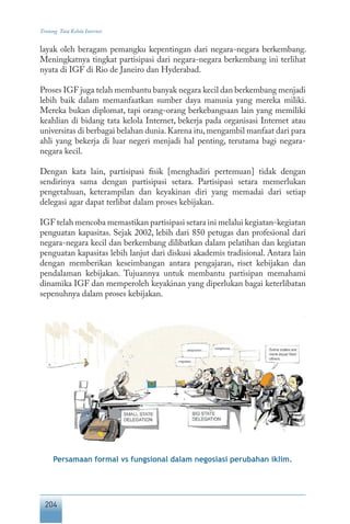 204
Tentang Tata Kelola Internet
layak oleh beragam pemangku kepentingan dari negara-negara berkembang.
Meningkatnya tingkat partisipasi dari negara-negara berkembang ini terlihat
nyata di IGF di Rio de Janeiro dan Hyderabad.
Proses IGF juga telah membantu banyak negara kecil dan berkembang menjadi
lebih baik dalam memanfaatkan sumber daya manusia yang mereka miliki.
Mereka bukan diplomat, tapi orang-orang berkebangsaan lain yang memiliki
keahlian di bidang tata kelola Internet, bekerja pada organisasi Internet atau
universitas di berbagai belahan dunia.Karena itu,mengambil manfaat dari para
ahli yang bekerja di luar negeri menjadi hal penting, terutama bagi negara-
negara kecil.
Dengan kata lain, partisipasi fisik [menghadiri pertemuan] tidak dengan
sendirinya sama dengan partisipasi setara. Partisipasi setara memerlukan
pengetahuan, keterampilan dan keyakinan diri yang memadai dari setiap
delegasi agar dapat terlibat dalam proses kebijakan.
IGF telah mencoba memastikan partisipasi setara ini melalui kegiatan-kegiatan
penguatan kapasitas. Sejak 2002, lebih dari 850 petugas dan profesional dari
negara-negara kecil dan berkembang dilibatkan dalam pelatihan dan kegiatan
penguatan kapasitas lebih lanjut dari diskusi akademis tradisional. Antara lain
dengan memberikan keseimbangan antara pengajaran, riset kebijakan dan
pendalaman kebijakan. Tujuannya untuk membantu partisipan memahami
dinamika IGF dan memperoleh keyakinan yang diperlukan bagai keterlibatan
sepenuhnya dalam proses kebijakan.
Persamaan formal vs fungsional dalam negosiasi perubahan iklim.
 