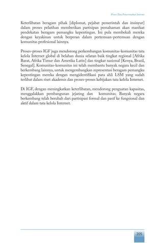 205
Proses Tata Pemerintahan Internet
Keterlibatan beragam pihak [diplomat, pejabat pemerintah dan insinyur]
dalam proses pelatihan memberikan partisipan pemahaman akan manfaat
pendekatan beragam pemangku kepentingan. Ini pula membekali mereka
dengan keyakinan untuk berperan dalam pertemuan-pertemuan dengan
komunitas profesional lainnya.
Proses-proses IGF juga mendorong perkembangan komunitas-komunitas tata
kelola Internet global di belahan dunia selatan baik tingkat regional [Afrika
Barat, Afrika Timur dan Amerika Latin] dan tingkat nasional [Kenya, Brazil,
Senegal]. Komunitas-komunitas ini telah membantu banyak negara kecil dan
berkembang lainnya, untuk mengembangkan representasi beragam pemangku
kepentingan mereka dengan mengidentifikasi para ahli LSM yang sudah
terlibat dalam riset akademis dan proses-proses kebijakan tata kelola Internet.
Di IGF, dengan meningkatkan keterlibatan, mendorong penguatan kapasitas,
menggalakkan pembangunan jejaring dan komunitas; Banyak negara
berkembang telah berubah dari partisipasi formal dan pasif ke fungsional dan
aktif dalam tata kelola Internet.
 