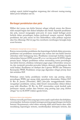 17
Pendahuluan
analogi; seperti timbul-tenggelam tergantung dari relevansi masing-masing
dalam proses kebijakan saat ini.
Berbagai pendekatan dan pola
Dilihat dari isunya, tata kelola Internet sebagai wilayah umum dan khusus
telah menjadi bagian dari diskusi kebijakan dan ilmiah. Sejumlah pendekatan
dan pola, muncul mengangkat poin-poin di mana terjadi berbagai posisi
berbeda dalam perundingan, budaya profesional maupun nasional. Apabila
pendekatan dan pola umum ini bisa diidentifikasi, maka peliknya negosiasi
akan bisa dikurangi. Hal ini juga bisa membantu membangun kerangka kerja
acuan bersama.
Pendekatan menyempit versus meluas
Karena mencerminkan pendekatan dan kepentingan berbeda dalam prosesnya,
perdebatan soal pendekatan menyempit atau meluas dari tata kelola Internet
sebetulnya telah berlangsung lama. Pendekatan menyempit berfokus kepada
infrastruktur Internet [DNS, nomor IP, server root dan posisi ICANN] sebagai
pemain kunci. Adapun pendekatan meluas memandang semua perundingan
tata kelola Internet, sebaiknya melampaui pagar-pagar infrastruktur semacam
itu, dan menjawab persoalan-persoalan hukum, ekonomi, pembangunan dan
sosial budaya. Pendekatan ini diadopsi dari Laporan WGIG dan Dokumen
Kesimpulan WSIS. Pendekatan serupa juga digunakan sebagai prinsip dasar
dari arsitektur IGF.
Perbedaan antara kedua pendekatan tersebut tentu saja penting selama
perundingan WSIS, tapi sayang tidak sepenuhnya dituntaskan. Diskusi IGF
di Rio de Janeiro [November, 2007] jelas-jelas menggarisbawahi bahwa
mengadopsi pendekatan meluas, tidak berarti menyamarkan diskusi-diskusi
yang telah dihasilkan. Di Rio itu, IGF memutuskan untuk kembali pada
pertanyaan seputar sumber daya Internet yang penting [apa yang disebut
sebagai “isu-isu ICANN”] dalam agenda forum.
Koherensi teknis dan kebijakan
Sulitnya menarik garis batas yang tegas antara aspek-aspek teknis dan kebijakan,
menempatkan keduanya menjadi tantangan penting pengembangan tata kelola
Internet. Kenyataannya, solusi teknis memang tidak netral karena akan selalu
mendukung kepentingan tertentu, memberdayakan kelompok tertentu, dan
 