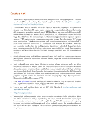 Catatan Kaki
1	 Menteri Luar Negeri Norwegia, Johan Gahre Store, mengkritik keras kurangnya legitimasi G20 dalam
sebuah artikel “Kemunduran Paling Besar Sejak Perang Dunia II.” Tersedia di http://www.spiegel.de/
international/europe/0,1518,702104,00.html
2	 Kompromi telah diraih di antara dua pendekatan kebijakan.Pendekatan yang terpusat pada pemerintah,
sebagian besar diterapkan oleh negara-negara berkembang, berargumen bahwa Internet harus diatur
oleh organisasi-organisasi internasional, seperti ITU. Pendekatan non-pemerintah, lebih disukai oleh
negara-negara maju terutama Amerika Serikat, menghendaki tata kelola Internet dengan keterlibatan
tinggi dari sektor bisnis dan masyarakat sipil. Mereka menentang peran eksklusif organisasi-organisasi
semacam ITU. Masing-masing pendekatan mendapatkan sesuatu dari dibentuknya IGF sebagai
solusi kompromistis. Pendekatan yang terpusat pada pemerintah mendapatkan sandaran pada IGF
dalam sistem organisasi internasioanl.IGF disampaikan oleh Sekretaris Jenderal PBB. Pendekatan
non pemerintah mendapatkan sifat multi pemangku kepentingan dalam IGF dengan keterlibatan
sektor bisnis dan masyarakat sipil. Beberapa menganggap kompromi ini juga mereka dapatkan dengan
mengaitkan IGF ke Sekretaris Jenderal PBB untuk mencegah peran lebih besar ITU dalam tata kelola
Internet.
3	 Sebuah hal menarik yang paralel adalah penggunaan layanan SMS di telepon seluler, di mana teks tetap
penting dalam komunikasi antarmanusia meskipun sekarang banyak alat untuk berkomunikasi melalui
suara dan video.
4	 Multi stakeholderisme paling bagus dikonsepkan sebagai sebuah pendekatan pada tata kelola,
sebagaimana digambarkan dengan: Jumlah dari banyaknya individu-individu dan institusi, pemerintah
dan swasta, mengatur kegiatan mereka. Ini adalah sebuah proses berkelanjutan di mana berbagai kepentingan
yang beragam dan berkonflik dapat diakomodasi dan tindakan kerja sama dapat dilakukan. Hal ini mencakup
institusi formal dan rezim yang didukung untuk memperkuat ketaatan, sebagaimana pengaturan informal
yang telah disepakati institusi dan perorangan atau telah menganggapnya sebagai kepentingan mereka.
[Commission on Global Governance, 1995].
5	 Lihat www.igfremote.comf untuk mendapatkan komentar-komentar yang bermakna dan substantif
oleh Ginger Paque dan Marilia Marcel, yang juga aktif berada di balik RPWG.
6	 Laporan rinci soal partisipasi jarak jauh di IGF 2008. Tersedia di http://www.igfremote.com/
ReportRPIGF-final.pdf
7	 7http://www.igfremote.info
8	 Jajak pendapat awal menunjukkan bahwa 80–100 organisasi internasional, badan standardisasi, forum
dan entitas lain mencakup berbagai aspek tentang tata kelola Internet. Bahkan untuk negara-negara
besar dan maju, ranah yang luas ini nyaris tak mungkin dicakup. IGF telah mencoba untuk mengurangi
kerumitan ini dengan memisahkan aspek-aspek terkait tata kelola Internet dari proses kebijakan yang
lain [privasi, hak kekayaan intelektual, hak asasi manusia, pembangunan, perdagangan elektronik dan
sebagainya].
 