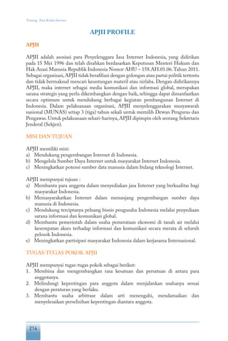 214
Tentang Tata Kelola Internet
APJII PROFILE
APJII
APJII adalah asosiasi para Penyelenggara Iasa Internet Indonesia, yang didirikan
pada 15 Mei 1996 dan telah disahkan berdasarkan Keputusan Menteri Hukum dan
Hak Azasi Manusia Republik Indonesia Nomor AHU – 158.AH.01.06.Tahun 2011.
Sebagai organisasi,APJII tidak berafiliasi dengan golongan atau partai politik tertentu
dan tidak bermaksud mencari keuntungan materil atau nirlaba. Dengan didirikannya
APJII, maka internet sebagai media komunikasi dan informasi global, merupakan
sarana strategis yang perlu dikembangkan dengan baik, sehingga dapat dimanfaatkan
secara optimum untuk mendukung berbagai kegiatan pembangunan Internet di
Indonesia. Dalam pelaksanaan organisasi, APJII menyelenggarakan musyawarah
nasional (MUNAS) setiap 3 (tiga) tahun sekali untuk memilih Dewan Pengurus dan
Pengawas.Untuk pelaksanaan sehari-harinya,APJII dipimpin oleh seorang Sekretaris
Jenderal (Sekjen).
MISI DAN TUJUAN
APJII memiliki misi:
a)	 Mendukung pengembangan Internet di Indonesia.
b)	 Mengelola Sumber Daya Internet untuk masyarakat Internet Indonesia.
c)	 Meningkatkan potensi sumber data manusia dalam bidang teknologi Internet.
APJII mempunyai tujuan :
a)	 Membantu para anggota dalam menyediakan jasa Internet yang berkualitas bagi
masyarakat Indonesia.
b)	 Memasyarakatkan Internet dalam menunjang pengembangan sumber daya
manusia di Indonesia.
c)	 Mendukung terciptanya peluang bisnis pengusaha Indonesia melalui penyediaan
sarana informasi dan komunikasi global.
d)	 Membantu pemerintah dalam usaha pemerataan ekonomi di tanah air melalui
kesempatan akses terhadap informasi dan komunikasi secara merata di seluruh
pelosok Indonesia.
e)	 Meningkatkan partisipasi masyarakat Indonesia dalam kerjasama Internasional.
TUGAS-TUGAS POKOK APJII
APJII mempunyai tugas-tugas pokok sebagai berikut:
1.	 Membina dan mengembangkan rasa kesatuan dan persatuan di antara para
anggotanya.
2.	 Melindungi kepentingan para anggota dalam menjalankan usahanya sesuai
dengan peraturan yang berlaku.
3.	 Membantu usaha arbitrase dalam arti menengahi, mendamaikan dan
menyelesaikan perselisihan kepentingan diantara anggota.
 