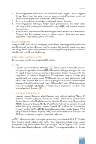 215
Lampiran
4.	 Menyelenggarakan komunikasi dan konsultasi antar anggota, antara anggota
dengan Pemerintah dan antara anggota dengan asosiasi/organisasi semitra di
dalam dan luar negeri, serta dunia usaha pada umumnya.
5.	 Berperan serta dalam menentukan kebijakan di industri Internet.
6.	 Menyelenggarakan hubungan dengan badan perekonomian dan badan-badan
lain yang berkaitan dengan dan bermanfaat bagi APJII, baik nasional maupun
Internasional.
7.	 Menjadi mitra Pemerintah dalam membangun sarana informasi dan komunikasi
Nasional dan Internasional, sehingga seluruh sumber daya yang ada dapat
digerakkan secara terpadu, efisien dan efektif.
KEANGGOTAAN
Anggota APJII adalah badan usaha yang memiliki ijin penyelenggaraan jasa internet
dari Pemerintah dan/atau Instansi yang berwenang dan memiliki usaha resmi yang
sah sebagaimana diatur dalam peraturan dan Undang-Undang Republik Indonesia
diwakili oleh pemilik atau direkturnya.
LAYANAN – LAYANAN APJII
Layanan yang tersedia bagi anggota APJII adalah:
1.	 IIX
	 Layanan Indonesia Internet eXchange (IIX) adalah layanan interkoneksi nasional
antar penyelenggara jasa Internet (PJI) di Indonesia, sehingga pelanggan dari satu
PJI dapat dengan mudah dan murah berkomunikasi dengan pleanggan PJI lain
yang berada di Indonesia. Pengelolaan IIX merupakan program strategis yang
menjadi salah satu layanan utama APJII kepada Anggota yang telah dirintis sejak
tahun 1996. Layanan IIX secara bertahap pengelolaannya telah dikembangkan
secara profesional.Saat ini seluruh Node IIX berjumlah 5 node.3 Node diantaranya
berada di Jakarta (JK1-JK2 & JK3),1 node berada di Yogyakarta (YO) dan 1 node
lainnya berada di Surabaya (JI).
2.	 INTERNET RESOURCE
	 Layanan internet Resources adalah layanan yang meliputi: Alokasi Alamat IP
(Internet Protokol Address), Penomoran Sistem Autonomous (Autonomous
System Number), dan Pendaftaran nama Domain (Domain name Registration).
APJII bekerjasama dengan APNIC (Asia Pacific Network Information Center),
badan dunia yang mengelola Internet Protocol (IP) Address dan Autonomous
System Number (ASN). APNIC juga telah memberikan mandat kepada APJII
sebagai National Internet Registry (NIR) untuk mendistribusikan IP address dan
ASN bagi masyarakat pengguna Internet di Indonesia.
APNIC telah memberikan kepercayaan penuh dengan memberikan blok AS Number
Non-Portable untuk dikelola oleh APJII yang layanannya dibuka secara umum
bagi publik yang membutuhkan. Berdasarkan rapat Dewan Pengurus APJII, bahwa
layanan ini akan diberikan kepada publik melalui Penyelenggara Jasa Internet dengan
 