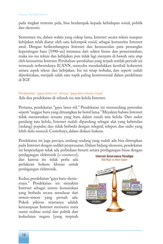 18
Tentang Tata Kelola Internet
pada tingkat tertentu pula, bisa berdampak kepada kehidupan sosial, politik
dan ekonomi.
Sementara itu, dalam waktu yang cukup lama, Internet secara teknis maupun
kebijakan telah diatur oleh satu kelompok sosial, sebagai komunitas Internet
awal. Dengan berkembangnya Internet dan kemunculan para pemangku
kepentingan baru [1990-an] terutama dari sektor bisnis dan pemerintahan,
maka isu-isu teknis dan kebijakan pun tidak lagi menyatu di bawah satu atap
oleh komunitas Internet.Perubahan-perubahan yang terjadi setelah periode ini
termasuk terbentuknya ICANN, mencoba mendudukkan kembali koherensi
antara aspek teknis dan kebijakan. Isu ini tetap terbuka, dan seperti sudah
diperkirakan, menjadi salah satu topik paling kontroversial dalam perdebatan
di IGF.
Pendekatan “gaya lama-riil” versus “gaya baru-dunia-maya”
Ada dua pendekatan di seluruh isu tata kelola Internet.
Pertama, pendekatan “gaya lama-riil.” Pendekatan ini memandang persoalan
seperti “anggur baru yang dituangkan ke botol lama.”Meyakini bahwa Internet
tidak menawarkan sesuatu yang baru dalam ranah tata kelola. Dari sudut
pandang tata kelola, Internet malah dipandang sebagai alat yang kebetulan
[sedang] populer, dan tidak berbeda dengan telegraf, telepon dan radio yang
lebih dulu muncul. Contohnya, dalam diskusi hukum.
Pendekatan ini juga percaya, undang-undang yang sudah ada bisa diterapkan
pada Internet dengan sedikit penyesuaian.Dalam bidang ekonomi,pendekatan
ini berpendapat tidak ada perbedaan berarti antara perdagangan biasa dengan
perdagangan elektronik [e-commerce],
dan karena itu tidak perlu ada
perlakuan hukum khusus untuk
perdagangan elektronik.
Kedua, pendekatan “gaya baru-dunia-
maya.” Pendekatan ini meyakini
Internet sebagai sistem komunikasi
yang berbeda secara mendasar dari
sistem-sistem yang pernah ada.
Pokok pikiran utamanya adalah
kemampuan Internet memutus mata
rantai realitas sosial dan politik dari
kedaulatan negara [yang terpisah
 
