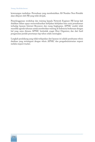 216
Tentang Tata Kelola Internet
kewenangan tambahan. Perusahaan yang membutuhkan AS Number Non-Portable
akan dilayani oleh PJI yang telah dirujuk.
Penyelenggaraan workshop dan training kepada Network Engineer PJI kerap kali
diadakan dalam upaya mensosialisasikan kebijakan-kebijakan baru serta pemahaman
terhadap layanan Internet Resources dan ruang lingkupnya. APNIC sendiri telah
memiliki agenda tahunan untuk memberikan training di Indonesia berkenaan dengan
hal yang sama dimana APNIC bertindak seagai Host Organizer, dan dari hasil
pengamatan jumlah pesertanya tiap tahun selalu meningkat.
Langkah pendukung yang tidak terlepaskan dari layanan ini adalah pembuatan whois
database yang terintegrasi dengan whois APNIC dan pengadministrasian request
melalui request tracker.
 