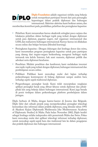 217
Lampiran
Diplo Foundation adalah organisasi nirlaba yang bekerja
untuk memperkuat partisipasi berarti dari para pemangku
kepentingan dalam praktik diplomasi dan hubungan
internasional. Aktivitas-aktivitas kami berkisar antara, dan
memberikan kontribusi pada,pendidikan,pelatihan dan peningkatan kapasitas:
•	 Pelatihan: Kami menawarkan kursus akademik setingkat pasca sarjana dan
lokakarya pelatihan dalam berbagai topik yang terkait dengan diplomasi
untuk para diplomat, pegawai negeri, staf organisasi internasional dan
LSM, dan mahasiswa hubungan internasional. Kursus-kursus ini dilakukan
secara online dan belajar bersama [blended learning].
•	 Peningkatan kapasitas : Dengan dukungan dari lembaga donor dan mitra,
kami menawarkan program peningkatan kapasitas untuk para partisipan
yang datang dari negara-negara berkembang mengenai berbagai topik
termasuk tata kelola Internet, hak asasi manusia, diplomasi publik dan
advokasi serta diplomasi kesehatan.
•	 Penelitian: Melalui penelitian dan konferensi, kami melakukan investasi
atas topik-topik yang terkait dengan diplomasi,hubungan internasional dan
pembelajaran secara online.
•	 Publikasi: Publikasi kami mencakup mulai dari kajian terhadap
perkembangan kontemporer di bidang diplomasi sampai analisis baru
terhadap aspek-aspek tradisional diplomasi.
•	 Pengembangan perangkat lunak: Kami telah menciptakan rangkaian
aplikasi perangkat lunak yang dibuat khusus untuk diplomat dan pihak-
pihak lain yang bekerja dalam hubungan internasional. Kami juga berada
di posisi terdepan dalam perkembangan platform pembelajaran dalam
jaringan.
Diplo berbasis di Malta, dengan kantor-kantor di Jenewa dan Belgrade.
Diplo lahir dari sebuah proyek yang memperkenalkan perangkat teknologi
komunikasi dan informasi dalam praktik diplomasi, yang dimulai tahun 1993
di Akademi Kajian Diplomatik Mediterania [the Mediterranean Academy
of Diplomatic Studies] di Malta. Pada bulan November 2002, Diplo berdiri
sebagai lembaga nirlaba independen oleh pemerintah Malta dan Swiss. Fokus
kami mencakup mulai dari aplikasi teknologi informasi terhadap diplomasi,
untuk mencakup aspek-aspek baru dan tradisional lain ke dalam pengajaran
dan praktik diplomasi dan hubungan internasional.
 