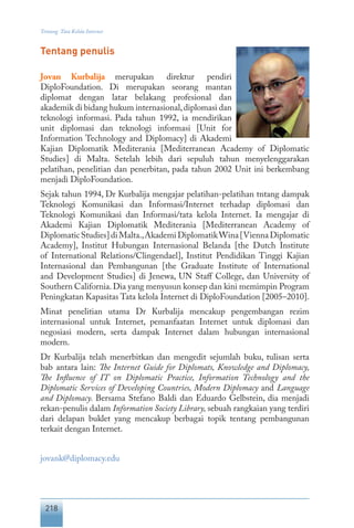 218
Tentang Tata Kelola Internet
Tentang penulis
Jovan Kurbalija merupakan direktur pendiri
DiploFoundation. Di merupakan seorang mantan
diplomat dengan latar belakang profesional dan
akademik di bidang hukum internasional,diplomasi dan
teknologi informasi. Pada tahun 1992, ia mendirikan
unit diplomasi dan teknologi informasi [Unit for
Information Technology and Diplomacy] di Akademi
Kajian Diplomatik Mediterania [Mediterranean Academy of Diplomatic
Studies] di Malta. Setelah lebih dari sepuluh tahun menyelenggarakan
pelatihan, penelitian dan penerbitan, pada tahun 2002 Unit ini berkembang
menjadi DiploFoundation.
Sejak tahun 1994, Dr Kurbalija mengajar pelatihan-pelatihan tntang dampak
Teknologi Komunikasi dan Informasi/Internet terhadap diplomasi dan
Teknologi Komunikasi dan Informasi/tata kelola Internet. Ia mengajar di
Akademi Kajian Diplomatik Mediterania [Mediterranean Academy of
DiplomaticStudies]diMalta.,AkademiDiplomatikWina[ViennaDiplomatic
Academy], Institut Hubungan Internasional Belanda [the Dutch Institute
of International Relations/Clingendael], Institut Pendidikan Tinggi Kajian
Internasional dan Pembangunan [the Graduate Institute of International
and Development Studies] di Jenewa, UN Staff College, dan University of
Southern California.Dia yang menyusun konsep dan kini memimpin Program
Peningkatan Kapasitas Tata kelola Internet di DiploFoundation [2005–2010].
Minat penelitian utama Dr Kurbalija mencakup pengembangan rezim
internasional untuk Internet, pemanfaatan Internet untuk diplomasi dan
negosiasi modern, serta dampak Internet dalam hubungan internasional
modern.
Dr Kurbalija telah menerbitkan dan mengedit sejumlah buku, tulisan serta
bab antara lain: The Internet Guide for Diplomats, Knowledge and Diplomacy,
The Influence of IT on Diplomatic Practice, Information Technology and the
Diplomatic Services of Developing Countries, Modern Diplomacy and Language
and Diplomacy. Bersama Stefano Baldi dan Eduardo Gelbstein, dia menjadi
rekan-penulis dalam Information Society Library, sebuah rangkaian yang terdiri
dari delapan buklet yang mencakup berbagai topik tentang pembangunan
terkait dengan Internet.
jovank@diplomacy.edu
 