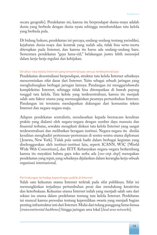 19
Pendahuluan
secara geografis]. Pendekatan ini, karena itu berpendapat dunia-maya adalah
dunia yang berbeda dengan dunia nyata sehingga membutuhkan tata kelola
yang berbeda pula.
Di bidang hukum, pendekatan ini percaya, undang-undang tentang yurisdiksi,
kejahatan dunia-maya dan kontrak yang sudah ada, tidak bisa serta-merta
diterapkan pada Internet, dan karena itu harus ada undang-undang baru.
Sementara pendekatan “gaya lama-riil,” belakangan justru lebih menonjol
dalam kerja-kerja regulasi dan kebijakan.
Struktur tata kelola Internet yang tersentralisasi versus terdesentralisasi
Pendekatan desentralisasi berpendapat, struktur tata kelola Internet sebaiknya
mencerminkan sifat dasar dari Internet. Yaitu sebagai sebuah jaringan yang
menghubungkan berbagai jaringan lainnya. Pandangan ini menggarisbawahi
kompleksitas Internet, sehingga tidak bisa ditempatkan di bawah payung
tunggal tata kelola. Tata kelola yang terdesentralisasi, karena itu menjadi
salah satu faktor utama yang memungkinkan pesatnya pertumbuhan Internet.
Pandangan ini terutama mendapatkan dukungan dari komunitas teknis
Internet dan negara-negara maju.
Adapun pendekatan sentralistis, mendasarkan kepada bermacam kesulitan
praktis yang dialami oleh negara-negara dengan sumber daya manusia dan
finansial terbatas, sewaktu mengikuti diskusi tata kelola Internet yang sangat
terdesentralisasi dan melibatkan beragam institusi. Negara-negara itu dinilai
kesulitan menghadiri pertemuan-pertemuan di sentra-sentra utama diplomasi
[Jenewa, New York]. Tidak pula untuk hadir dalam berbagai kegiatan yang
diselenggarakan oleh institusi-institusi lain, seperti ICANN, W3C [World
Wide Web Consortium], dan IETF. Kebanyakan negara-negara berkembang
karena itu meyakini bahwa gaya toko serba ada [one-stop shop] merupakan
pendekatan yang tepat,yang sebaiknya dijalankan dalam kerangka kerja sebuah
organisasi internasional.
Perlindungan terhadap kepentingan publik di Internet
Salah satu kekuatan utama Internet terletak pada sifat publiknya. Sifat ini
memungkinkan terjadinya pertumbuhan pesat dan mendukung kreativitas
dan keterbukaan. Kekuatan utama Internet inilah yang menjadi salah satu dari
sekian isu utama dalam perdebatan tentang tata kelola Internet. Perdebatan
ini muncul karena persoalan tentang kepemilikan swasta yang menjadi bagian
penting infrastruktur inti dari Internet.Mulai dari tulang punggung lintas benua
[transcontinental backbones] hingga jaringan area lokal [local area networks].
 