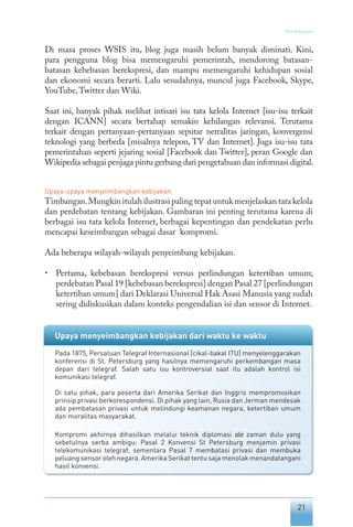 21
Pendahuluan
Di masa proses WSIS itu, blog juga masih belum banyak diminati. Kini,
para pengguna blog bisa memengaruhi pemerintah, mendorong batasan-
batasan kebebasan berekspresi, dan mampu memengaruhi kehidupan sosial
dan ekonomi secara berarti. Lalu sesudahnya, muncul juga Facebook, Skype,
YouTube,Twitter dan Wiki.
Saat ini, banyak pihak melihat intisari isu tata kelola Internet [isu-isu terkait
dengan ICANN] secara bertahap semakin kehilangan relevansi. Terutama
terkait dengan pertanyaan-pertanyaan seputar netralitas jaringan, konvergensi
teknologi yang berbeda [misalnya telepon, TV dan Internet]. Juga isu-isu tata
pemerintahan seperti jejaring sosial [Facebook dan Twitter], peran Google dan
Wikipedia sebagai penjaga pintu gerbang dari pengetahuan dan informasi digital.
Upaya-upaya menyeimbangkan kebijakan
Timbangan.Mungkin itulah ilustrasi paling tepat untuk menjelaskan tata kelola
dan perdebatan tentang kebijakan. Gambaran ini penting terutama karena di
berbagai isu tata kelola Internet, berbagai kepentingan dan pendekatan perlu
mencapai keseimbangan sebagai dasar kompromi.
Ada beberapa wilayah-wilayah penyeimbang kebijakan.
• 	 Pertama, kebebasan berekspresi versus perlindungan ketertiban umum;
perdebatan Pasal 19 [kebebasan berekspresi] dengan Pasal 27 [perlindungan
ketertiban umum] dari Deklarasi Universal Hak Asasi Manusia yang sudah
sering didiskusikan dalam konteks pengendalian isi dan sensor di Internet.
Upaya menyeimbangkan kebijakan dari waktu ke waktu
Pada 1875, Persatuan Telegraf Internasional [cikal-bakal ITU] menyelenggarakan
konferensi di St. Petersburg yang hasilnya memengaruhi perkembangan masa
depan dari telegraf. Salah satu isu kontroversial saat itu adalah kontrol isi
komunikasi telegraf.
Di satu pihak, para peserta dari Amerika Serikat dan Inggris mempromosikan
prinsip privasi berkorespondensi. Di pihak yang lain, Rusia dan Jerman mendesak
ada pembatasan privasi untuk melindungi keamanan negara, ketertiban umum
dan moralitas masyarakat.
Kompromi akhirnya dihasilkan melalui teknik diplomasi ala zaman dulu yang
sebetulnya serba ambigu: Pasal 2 Konvensi St Petersburg menjamin privasi
telekomunikasi telegraf, sementara Pasal 7 membatasi privasi dan membuka
peluang sensor oleh negara. Amerika Serikat tentu saja menolak menandatangani
hasil konvensi.
 