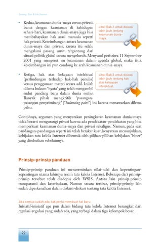 22
Tentang Tata Kelola Internet
• 	 Kedua,keamanan dunia-maya versus privasi.
Sama dengan keamanan di kehidupan
sehari-hari, keamanan dunia-maya juga bisa
membahayakan hak asasi manusia seperti
hak privasi. Keseimbangan antara keamanan
dunia-maya dan privasi, karena itu selalu
mengalami pasang surut, tergantung dari
situasi politik global secara menyeluruh. Menyusul peristiwa 11 September
2001 yang menyeret isu keamanan dalam agenda global, maka titik
keseimbangan ini pun condong ke arah keamanan dunia-maya.
• 	 Ketiga, hak atas kekayaan intelektual
[perlindungan terhadap hak-hak penulis]
versus penggunaan materi secara adil. Inilah
dilema hukum “nyata”yang telah mengambil
sudut pandang baru dalam dunia online.
Banyak pihak mengkritik “pasangan-
pasangan penyeimbang” [“balancing pairs”] ini karena menawarkan dilema
palsu.
Contohnya, argumen yang menyatakan peningkatan keamanan dunia-maya
tidak berarti mengurangi privasi karena ada pendekatan-pendekatan yang bisa
memperkuat keamanan dunia-maya dan privasi sekaligus. Namun, pada saat
pandangan-pandangan seperti ini telah berakar kuat, kenyataan menunjukkan,
kebijakan tata kelola Internet dibentuk oleh pilihan-pilihan kebijakan “biner”
yang disebutkan sebelumnya.
Prinsip-prinsip panduan
Prinsip-prinsip panduan ini mencerminkan nilai-nilai dan kepentingan-
kepentingan utama lahirnya rezim tata kelola Internet. Beberapa dari prinsip-
prinsip tersebut telah diadopsi oleh WSIS. Antara lain prinsip-prinsip
transparansi dan keterbukaan. Namun secara tersirat, prinsip-prinsip lain
sudah diperkenalkan dalam diskusi-diskusi tentang tata kelola Internet.
Jika semua sudah ada, tak perlu membuat hal baru
Inisiatif-inisiatif apa pun dalam bidang tata kelola Internet berangkat dari
regulasi-regulasi yang sudah ada, yang terbagi dalam tiga kelompok besar.
Lihat Bab 3 untuk diskusi
lebih jauh tentang hak
atas kekayaan
intelektual.
Lihat Bab 2 untuk diskusi
lebih jauh tentang
keamanan dunia-
maya.
 