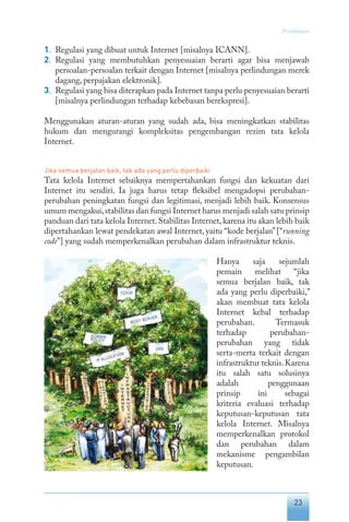 23
Pendahuluan
1.	 Regulasi yang dibuat untuk Internet [misalnya ICANN].
2.	 Regulasi yang membutuhkan penyesuaian berarti agar bisa menjawab
persoalan-persoalan terkait dengan Internet [misalnya perlindungan merek
dagang, perpajakan elektronik].
3.	 Regulasi yang bisa diterapkan pada Internet tanpa perlu penyesuaian berarti
[misalnya perlindungan terhadap kebebasan berekspresi].
Menggunakan aturan-aturan yang sudah ada, bisa meningkatkan stabilitas
hukum dan mengurangi kompleksitas pengembangan rezim tata kelola
Internet.
Jika semua berjalan baik, tak ada yang perlu diperbaiki
Tata kelola Internet sebaiknya mempertahankan fungsi dan kekuatan dari
Internet itu sendiri. Ia juga harus tetap fleksibel mengadopsi perubahan-
perubahan peningkatan fungsi dan legitimasi, menjadi lebih baik. Konsensus
umum mengakui,stabilitas dan fungsi Internet harus menjadi salah satu prinsip
panduan dari tata kelola Internet.Stabilitas Internet,karena itu akan lebih baik
dipertahankan lewat pendekatan awal Internet, yaitu “kode berjalan”[“running
code”] yang sudah memperkenalkan perubahan dalam infrastruktur teknis.
Hanya saja sejumlah
pemain melihat “jika
semua berjalan baik, tak
ada yang perlu diperbaiki,”
akan membuat tata kelola
Internet kebal terhadap
perubahan. Termasuk
ter­
hadap perubahan-
perubahan yang tidak
serta-merta terkait dengan
infrastruktur teknis.Karena
itu salah satu solusinya
adalah penggunaan
prinsip ini sebagai
kriteria evaluasi terhadap
keputusan-keputusan tata
kelola Internet. Misalnya
memperkenalkan protokol
dan perubahan dalam
mekanisme pengambilan
keputusan.
 